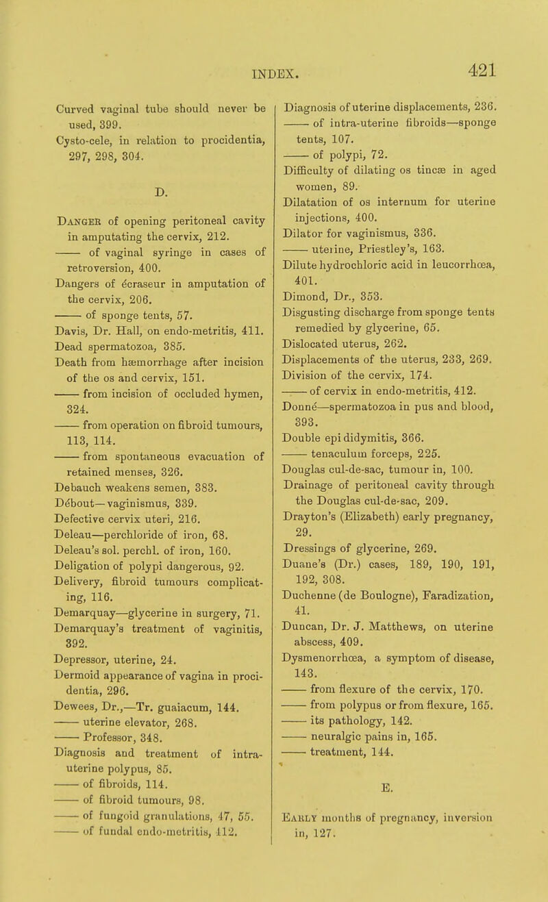 Curved vaginal tube should never be used, 399. Cysto-cele, in rehition to procidentia, 297, 298, 304. D. Danger of opening peritoneal cavity in amputating the cervix, 212. of vaginal syringe in cases of retroversion, 400. Dangers of ^craseur in amputation of the cervix, 206, of sponge tents, 57. Davis, Dr. Hall, on endo-metritis, 411. Dead spermatozoa, 385. Death from hemorrhage after incision of the OS and cervix, 151. from incision of occluded hymen, 324. from operation on fibroid tumours, 113, 114. from spontaneous evacuation of retained menses, 326. Debauch weakens semen, 383. Ddbout—vaginismus, 339. Defective cervix uteri, 216. Deleau—perchloride of iron, 68. Deleau's sol. perchl. of iron, 160. Deligation of polypi dangerous, 92. Delivery, fibroid tumours complicat- ing, 116. Demarquay—glycerine in surgery, 71. Demarquay's treatment of vaginitis, 392. Depressor, uterine, 24. Dermoid appearance of vagina in proci- dentia, 296. Dewees, Dr.,—Tr. guaiacum, 144. uterine elevator, 268. Professor, 348. Diagnosis and treatment of intra- uterine polypus, 85. of fibroids, 114. of fibroid tumours, 98. of fungoid granulations, 47, 55. of fuudal endo-metritis, 112. Diagnosis of uterine displacements, 236. of intra-uterine fibroids—sponge tents, 107. of polypi, 72. DifiBculty of dilating os tincae in aged women, 89. Dilatation of os internum for uterine injections, 400. Dilator for vaginismus, 336. uterine, Priestley's, 163. Dilute hydrochloric acid in leucorrhoea, 401. Dimond, Dr., 353. Disgusting discharge from sponge tents remedied by glycerine, 65. Dislocated uterus, 262. Displacements of the uterus, 233, 269. Division of the cervix, 174. of cervix in endo-metritis, 412. Donne—spermatozoa in pus and blood, 393, Double epididymitis, 366. tenaculum forceps, 225. Douglas cul-de-sac, tumour in, 100. Drainage of peritoneal cavity through the Douglas cul-de-sac, 209. Drayton's (Elizabeth) early pregnancy, 29. Dressings of glycerine, 269. Duaue's (Dr.) cases, 189, 190, 191, 192, 308. Duchenne (de Boulogne), Faradization, 41. Duncan, Dr. J. Matthews, on uterine abscess, 409. Dysmenorrhcea, a symptom of disease, 143. from flexure of the cervix, 170. from polypus or from flexure, 165, its pathology, 142. neuralgic pains in, 166. treatment, 144. E, Eauly months of pregnancy, inversion in, 127.