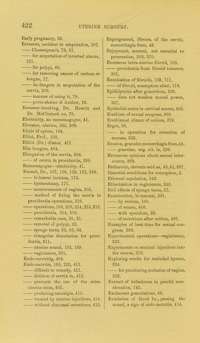 Early pregnancy, 29. Ecraseur, accident in amputation, 207. Chassaignac's, 76, 87. for amputation of inverted uterus, 131. for polypi, 68. for removing cancer of rectum or tongue, 77. its dangers in amputation of the cervix, 206. manner of using it, 78. porte-chaine of Author, 79. Ecraseur-breaking, Dr. Hewitt and Dr. McClintock on, 78, Electricity, an emmenagogue, 41. Elevator, uterine, 265, 266. Elixir of opium, 164. Elliot, Prof., 108. Ellis's (Dr.) dilator, 411. Elm bougies, 404. Elongation of the cervix, 204. of cervix in procidentia, 299. Emmenagogue—electricity, 41. Emmet, Dr., 107, 109, 129, 132, 349. bi-lateral incision, 174. • hysterotomy, 171. measurements of vagina, 305. method of fixing the cervix in procidentia operations, 316. operations, 199, 208, 214, 215,318. procidentia, 304, 309. remarkable case, 30, 31. ' removal of polypi, 92. sponge tents, 62, 63, 64. triangular denudation for proci- dentia, 311. uterine sound, 163, 169. vaginismus, 331. Endo-cei-vicit\g, 404. Endo-metritis, 186, 223, 411. difficult to remedy, 411. division of cervix in, 412. prevents the use of the intra- uterine stem, 405. producing neuralgia, 415. treated by uterine injections, 414. without abnormal secretions, 412. Engorgement, fibrous, of the cervix, monorrhagia from, 43. Enjoyment, sensual, not essential to procreation, 369, 370. Enormous intra-uterine fibroid, 105. procidentia from fibroid tumours, 301. Enucleation of fibroids, 109, 111. of fibroid, conception after, 116. Epididymitis after gonorrhoea, 366. does not weaken sexual power, 367. Epithelial scales in cervical mucus, 403. Erethism of sexual congress, 369. Erethismal climax of coition, 374. Ergot, 86, in operation for retention of menses, 325. Erosion, granular,menorrhagia from,43. granular, arg. nit. in, 396. Erroneous opinions about sexual inter- course, 369. Escharotic, chromic acid as, 43,45, 397. Essential conditions for conception, 5. Ethereal copulation, 343. Etherization in vaginismus, 340. Evil eflfects of sponge tents, 57. Examination, bi-manual, 261. by rectum, 100. of semen, 406. with speculum, 23. of secretions after coition, 406. Examples of best time for sexual con- gress, 386. Experimental operations—vaginismus, 332. Experiments on seminal injections into the uterus, 376. Exploring needle for occluded hymen, 324. for puncturing occlusion of vagina, 325. Extract of belladonna in painful men- struation, 145. Exuberant granulations, 46. Exudation of blood by ^passing the sound, a sign of endo-metritis, 414,