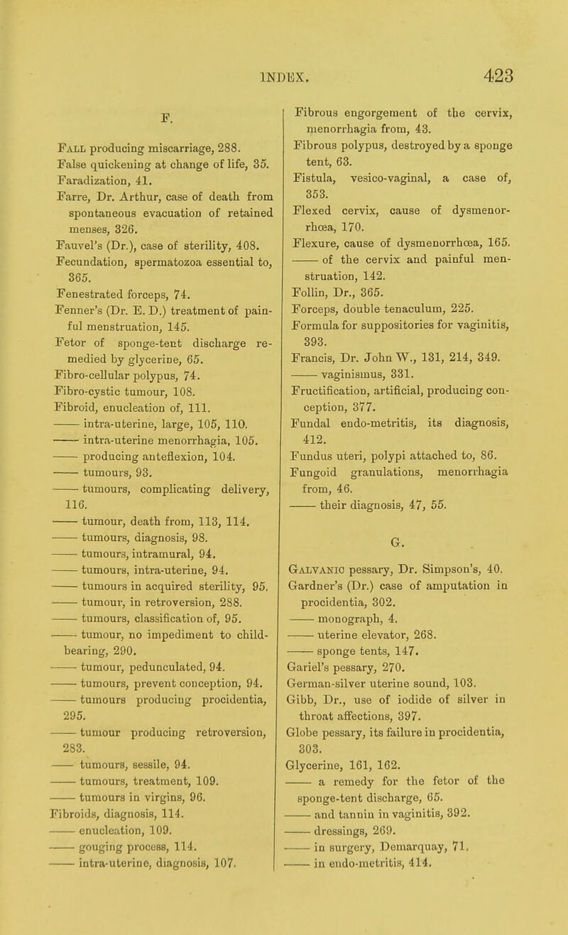F. Pall producing miscarriage, 288. False quickeuing at change of life, 35. Faradization, 41. Farre, Dr. Arthur, case of death from spontaneous evacuation of retained menses, 326. Fauvel's (Dr.), case of sterility, 408. Fecundation, spermatozoa essential to, 365. Fenestrated forceps, 74. Fenner's (Dr. E. D.) treatment of pain- ful menstruation, 145. Fetor of sponge-tent discharge re- medied by glycerine, 65. Fibro-cellular polypus, 74. Fibro-cystic tumour, 108. Fibroid, enucleation of. 111. intra-uterine, large, 105, 110. intra-uterine menorrhagia, 105. producing anteflexion, 104. tumours, 93. tumours, complicating delivery, 116. tumour, death from, 113, 114. tumours, diagnosis, 98. tumours, intramural, 94. tumours, intra-uterine, 94. tumours in acquired sterility, 95. tumoui, in retroversion, 288. tumours, classification of, 95. tumour, no impediment to child- bearing, 290. ■ tumour, pedunculated, 94. tumours, prevent conception, 94. tumours producing procidentia, 295. tumour producing retroversion, 283. tumours, sessile, 94. tumours, treatment, 109. tumours in virgins, 96. Fibroids, diagnosis, 114. enucleation, 109. gouging process, 114. intra-uterine, diagnosis, 107. Fibrous engorgement of the cervix, menorrhagia from, 43. Fibrous polypus, destroyed by a sponge tent, 63. Fistula, vesico-vaginal, a case of, 353. Flexed cervix, cause of dysmenor- rhoea, 170. Flexure, cause of dysmenorrhcea, 165. of the cervix and painful men- struation, 142. Follin, Dr., 365. Forceps, double tenaculum, 225. Formula for suppositories for vaginitis, 393. Francis, Dr. John W., 131, 214, 349. vaginismus, 331. Fructification, artificial, producing con- ception, 377. Fundal endo-metritis, its diagnosis, 412. Fundus uteri, polypi attached to, 86. Fungoid granulations, menorrhagia from, 46. their diagnosis, 47, 55. G. GjVLVAnio pessary. Dr. Simpson's, 40. Gardner's (Dr.) case of amputation in procidentia, 302. monograph, 4. uterine elevator, 268. sponge tents, 147. Gariel's pessary, 270. German-silver uterine sound, 103. Gibb, Dr., use of iodide of silver in throat affections, 397. Globe pessary, its failure in procidentia, 303. Glycerine, 161, 162. a remedy for the fetor of the sponge-tent discharge, 65. and tanniu in vaginitis, 392. dressings, 269. in surgery, Demarquay, 71. in eudo-metritis, 414.