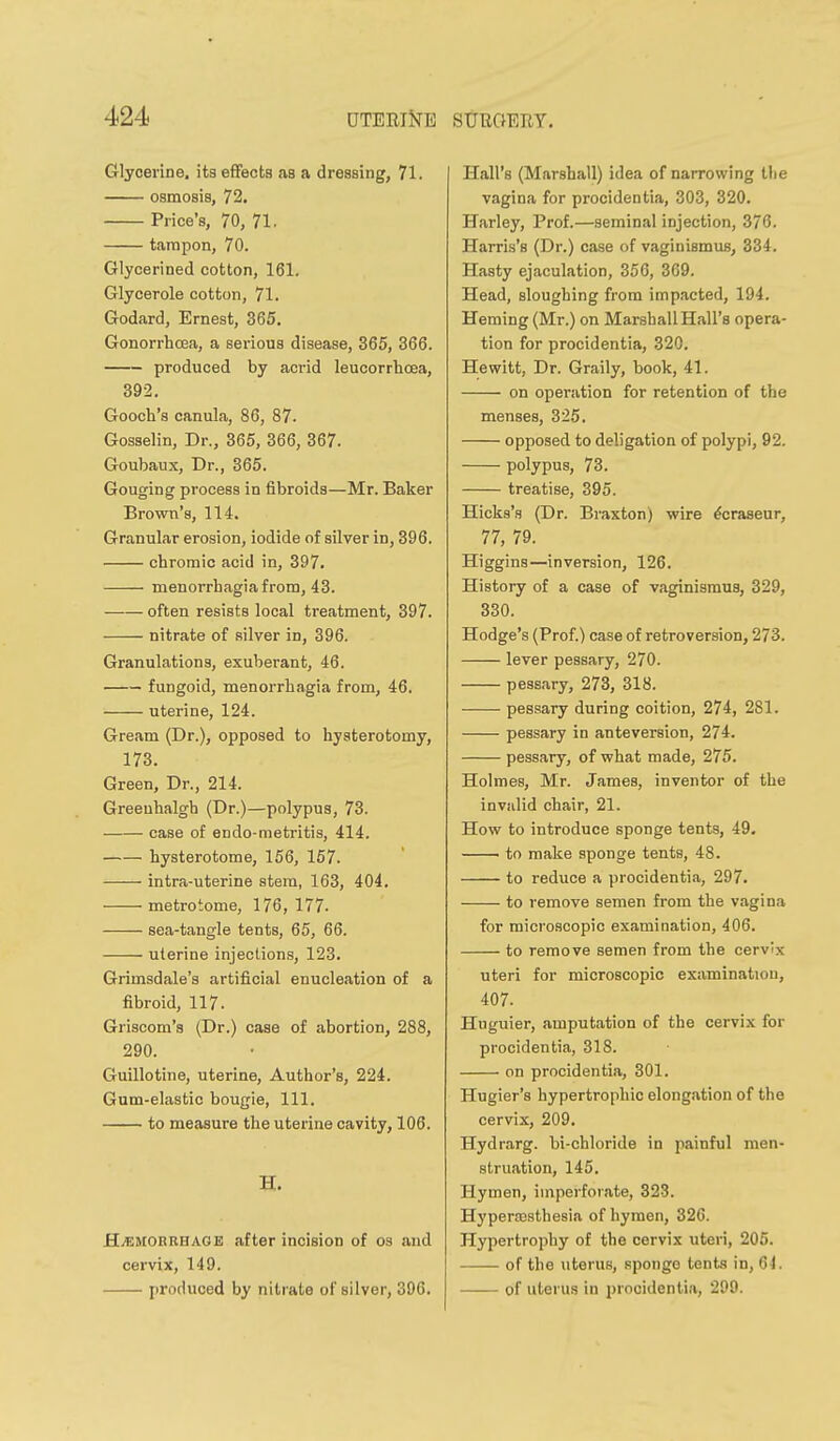 Glycerine, its efltects as a dressing, 71. osmosis, 72. Price's, 70, 71. tampon, 70. Glycerined cotton, 161. Glycerole cotton, 71. Godard, Ernest, 365. Gonorrhoea, a serious disease, 365, 366. produced by acrid leucorrhoea, 392. Gooch's canula, 86, 87. Gosselin, Dr., 365, 366, 367. Goubaux, Dr., 365. Gouging process in fibroids—Mr. Baker Brown's, 114. Granular erosion, iodide of silver in, 396. chromic acid in, 397. menorrhagiafrom, 43. often resists local treatment, 397. nitrate of silver in, 396. Granulations, exuberant, 46. fungoid, menorrhagia from, 46. uterine, 124. Gream (Dr.), opposed to hysterotomy, 173. Green, Dr., 214. Greeuhalgh (Dr.)—polypus, 73. case of endo-metritis, 414. hysterotome, 156, 157. intra-uterine stem, 163, 404. metrotome, 176, 177. sea-tangle tents, 65, 66. uterine injections, 123. Grimsdale's artificial enucleation of a fibroid, 117. Griscom's (Dr.) case of abortion, 288, 290. Guillotine, uterine, Author's, 224. Gum-elastic bougie, 111. to measure the uterine cavity, 106. H. HvBMOBRHAGE after incision of os and cervix, 149. produced by nitrate of silver, 396. Hall's (Marshall) idea of narrowing the vagina for procidentia, 303, 320. Harley, Prof.—seminal injection, 376. Harris's (Dr.) case of vaginismus, 334. Hasty ejaculation, 356, 369. Head, sloughing from impacted, 194. Heming (Mr.) on Marshall Hall's opera- tion for procidentia, 320. Hewitt, Dr. Graily, book, 41. on operation for retention of the menses, 325. opposed to deligation of polypi, 92. polypus, 73. treatise, 395. Hicks's (Dr. Braxton) wire ^craseur, 77, 79. Higgins—inversion, 126. History of a case of vaginismus, 329, 330. Hodge's (Prof.) case of retroversion, 273. lever pessary, 270. pessary, 273, 318. pessary during coition, 274, 281. pessary in anteversion, 274. pessary, of what made, 275. Holmes, Mr. James, inventor of the invalid chair, 21. How to introduce sponge tents, 49. to make sponge tents, 48. to reduce a procidentia, 297. to remove semen from the vagina for microscopic examination, 406. to remove semen from the cervix uteri for microscopic examination, 407. Huguier, amputation of the cervix for procidentia, 318. on procidentia, 301. Hugier's hypertrophic elongation of the cervix, 209. Hydrarg. bi-chloride in painful men- struation, 145. Hymen, imperforate, 323. Hyperajsthesia of hymen, 326. Hypertrophy of the cervix uteri, 205. of the uterus, sponge tents in, 61. of uterus in procidentia, 299.