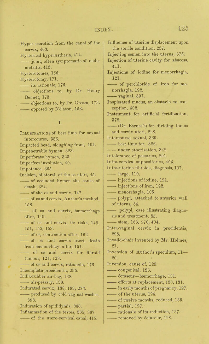 Hyper-secretion from the can.il of the cervix, 403. Hysterical hyperfesthesia, 414. joint, often symptomatic of endo- metritis, 413. Hysterotomes, 156. Hysterotomy, 171. its rationale, 176. objections to, by Dr. Henry Bennet, 173. objections to, by Dr. Gream, 173. opposed by N^laton, 153. I. Illustrations of best time for sexual intercourse, 386. Impacted head, sloughing from, 194. Impenetrable hymen, 323. Imperforate hymen, 323. Imperfect involution, 40. Impotence, 365. Incision, bilateral, of the os uteri, 45. of occluded hymen the cause of death, 324. of the OS and cervix, 147. of OS and cervix, Author's method, 158. of 03 and cervix, haemorrhage after, 149. of OS and cervix, its risks, 149, 151, 152, 153. of OS, contraction after, 162. of 08 and cervix uteri, death from haemorrhage after, 151. of OS and cervix for fibroid tumour, 121, 123. of OS and cervix, rationale, 176. Incomplete procidentia, 295. India-rubber air-bag, 138. air-pessary, 130. Indurated cervix, 188, 193, 226. produced by ccld vaginal washes, 398. Induration of epididymis, 366. Inflammation of the testes, 365, 367. of the utero-cervical canal, 115. Influence of uterine displacement upon the sterile condition, 237. Injecting semen into the uterus, 375. Injection of uterine cavity for abscess, 411. Injections of iodine for menorrhagia, 121. of perchloride of iron for me- norrhagia, 122. vaginal, 397. Inspissated mucus, an obstacle to con- ception, 402. Instrument for artificial fertilization, 378. (Dr. Barnes's) for dividing the oa and cervix uteri, 228. Intercourse, sexual, 369. best time for, 386. under etherization, 342. Intolerance of pessaries, 291. Intra-cervical suppositories, 403. Intra-uterine fibroids, diagnosis, 107. large, 110. injections of iodine, 121. injections of iron, 122. menorrhagia, 105. polypi, attached to anterior wall of uterus, 84. polypi, case illustrating diagno- sis and treatment, 85. stem, 163, ^70, 404. Intra-vagiual cervix in procidentia, 298. InvaUd-chair invented by Mr. Holmes, 21. Invention of Author's speculum, 11— 20. Inversion, cause of, 125. congenital, 126. ^craseur—haemorrhage, 131. efforts at replacement, 130, 131. in early months of pregnancy, 127. of the uterus, 124. of twelve months, reduced, 135. partial, 127. rationale of its reduction, 137. removed by dcraseur, 128.