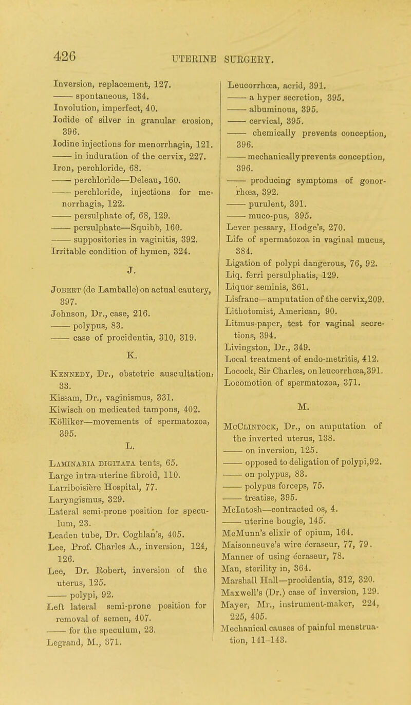 UTERINE SUEGEEY. Inversion, replacement, 127. spontaneous, 134. Involution, imperfect, 40. Iodide of silver in granular erosion, 396. Iodine injections for menorrbagia, 121. in induration of the cervix, 227. Iron, perchloride, 68. ■ perchloride—Deleau, 160. perchloride, injections for me- norrbagia, 122. persulphate of, 68, 129. persulphate—Squibb, 160. suppositories in vaginitis, 392. Irritable condition of hymen, 324. J. JoBEET (de Lamballe) on actual cautery, 397. Johnson, Dr., case, 216. polypus, 83. case of procidentia, 310, 319. K. Kennedy, Dr., obstetric auscultation, 33. Kissam, Dr., vaginismus, 331. Kiwisch on medicated tampons, 402. Kolliker—movements of spermatozoa, 395. L. Laminakia DiGiTATA tents, 65. Large intra-uterine fibroid, 110. Larriboisiere Hospital, 77. Laryngismus, 329. Lateral semi-prone position for specu- lum, 23. Leaden tube. Dr. Coghlan's, 405. Lee, Prof. Charles A., inversion, 124, 126. Lee, Dr. Robert, inversion of the uteinis, 125. polypi, 92. Left lateral semi-prone position for removal of semen, 407. for the speculum, 23. Legnind, M., 371. Leucorrhoea, acrid, 391. a hyper secretion, 395, albuminous, 395. cervical, 395. chemically prevents conception, 396. mechanically prevents conception, 396. producing symptoms of gonor- rhoea, 392. purulent, 391. muco-pus, 395. Lever pessary, Hodge's, 270. Life of spermatozoa in vaginal mucus, 384. Ligation of polypi dangerous, 76, 92. Liq. ferri persulphatis, 129. Liquor seminis, 361. Lisfranc—amputation of the cervix, 209. Lithotomist, American, 90. Litmus-paper, test for vaginal secre- tions, 394. Livingston, Dr., 349. Local treatment of endo-metritis, 412. Locock, Sir Charles, onleucorrhoea,391. Locomotion of spermatozoa, 371. M. MoClintook, Dr., on amputation of the inverted uterus, 138. on inversion, 125. opposed to deligation of polypi,92. on polypus, 83. polypus forceps, 75. treatise, 395. Mcintosh—contracted os, 4. uterine bougie, 145. McMunn's eli.xir of opium, 164. Maisonneuve's wire ecraseur, 77, 79 ■ Manner of using ecraseur, 78. Man, sterility in, 364, Marshall Hall—procidentia, 312, 320. Maxwell's (Dr.) case of inversion, 129. Mayer, Mi., instrument-maker, 224, 225, 405. Mechanical causes of painful menstrua- tion, 141-143.