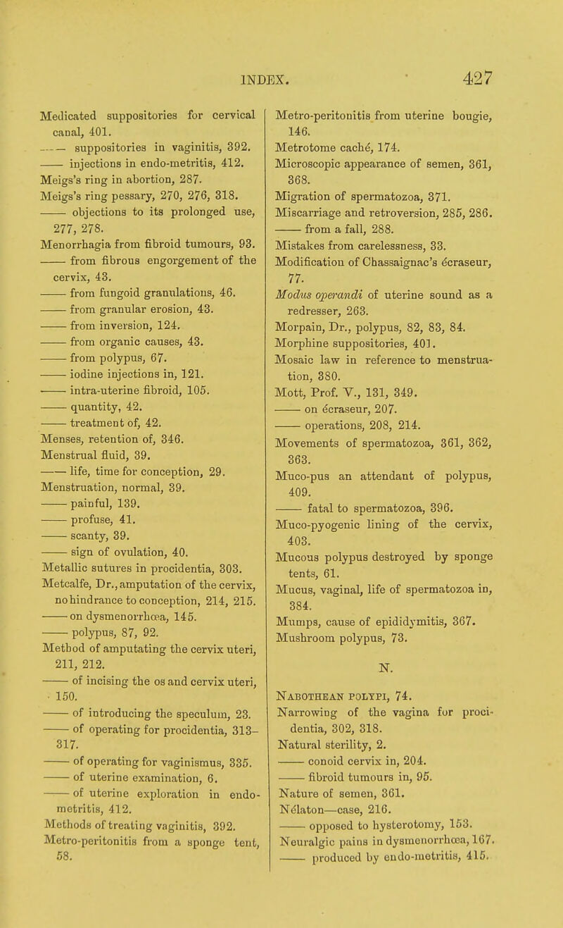 Medicated suppositories for cervical canal, 401. suppositories in vaginitis, 392, injections in endo-metritis, 412. Meigs's ring in abortion, 287. Meigs's ring pessary, 270, 276, 318. objections to its prolonged use, 277, 278. Menorrhagia from fibroid tumours, 93. from fibrous engorgement of the cervix, 43. from fungoid granx;latious, 46. from granular erosion, 43. from inversion, 124, from organic causes, 43. from polypus, 67. iodine injections in, 121. • intra-uterine fibroid, 105. quantity, 42. treatment of, 42. Menses, retention of, 346. Menstrual fluid, 39. life, time for conception, 29. Menstruation, normal, 39. painful, 139. profuse, 41. scanty, 39. sign of ovulation, 40. Metallic sutures in procidentia, 303. Metcalfe, Dr., amputation of the cervix, nohindrance to conception, 214, 215. on dysmenorrhoBa, 145. polypus, 87, 92. Method of amputating the cervix uteri, 211, 212. of incising the os and cervix uteri, ■ 150. of introducing the speculum, 23. of operating for procidentia, 313- 317. of operating for vaginismus, 335. of uterine examination, 6, of uterine exploration in endo- metritis, 412. Methods of treating vaginitis, 392. Metro-peritonitis from a sponge tent, 58. Metro-peritonitis from uterine bougie, 146. Metrotome cach^, 174. Microscopic appearance of semen, 361, 368. Migration of spermatozoa, 371. Miscarriage and retroversion, 285, 286. from a fall, 288. Mistakes from carelessness, 33. Modification of Chassaignac's dcraseur, 77. Modus operandi of uterine sound as a redresser, 263. Morpain, Dr., polypus, 82, 83, 84. Morphine suppositories, 401. Mosaic law in reference to menstrua- tion, 380. Mott, Prof, v., 131, 349, on ^craseur, 207. operations, 208, 214. Movements of spermatozoa, 361, 362, 363. Muco-pus an attendant of polypus, 409. fatal to spermatozoa, 396. Muco-pyogenic lining of the cervix, 403. Mucous polypus destroyed by sponge tents, 61. Mucus, vaginal, life of spermatozoa in, 384. Miimps, cause of epididymitis, 367. Mushroom polypus, 73. IT. Nabothean polypi, 74. Narrowing of the vagina for proci- dentia, 302, 318. Natural sterility, 2. conoid cervix in, 204. fibroid tumours in, 95. Nature of semen, 361. N^laton—case, 216. opposed to hysterotomy, 153. Neuralgic pains in dysmenorrhooa, 167. produced by endo-metritis, 415.