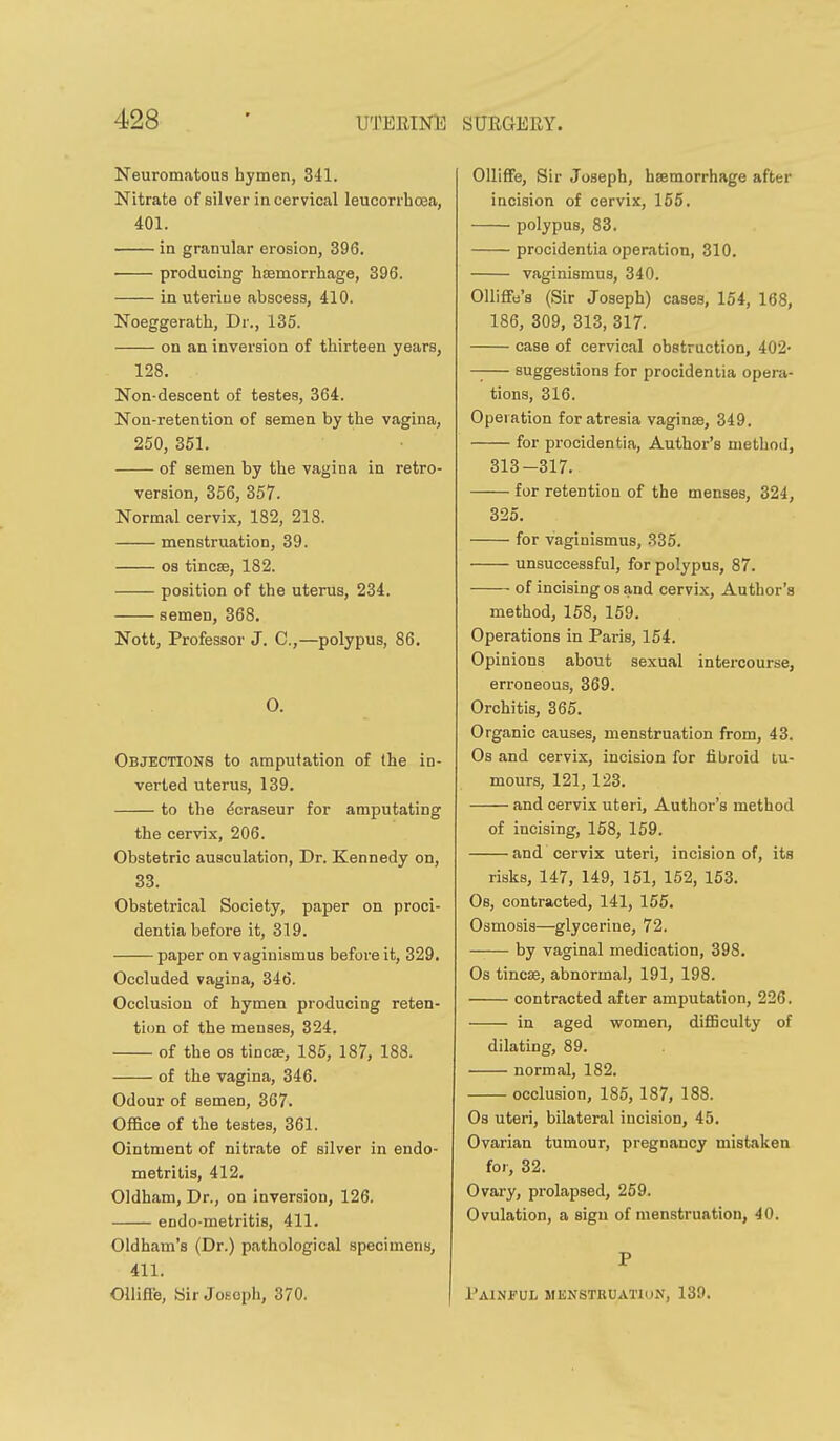 Neuromatous hymen, 341. Nitrate of silver in cervical leucorrhoea, 401. in granular erosion, 396, producing haemorrhage, 396. in uteriue abscess, 410. Noeggerath, Dr., 135. on an inversion of thirteen years, 128. Non-descent of testes, 364. Non-retention of semen by the vagina, 250, 351. of semen by the vagina in retro- version, 356, 357. Normal cervix, 182, 218. menstruation, 39. OS tincae, 182. position of the uterus, 234. semen, 368. Nott, Professor J. C,—polypus, 86. O. Objections to amputation of the in- verted uterus, 139. to the ^craseur for amputating the cervix, 206. Obstetric auaculation, Dr. Kennedy on, 33. Obstetrical Society, paper on proci- dentia before it, 319. paper on vaginismus before it, 329. Occluded vagina, 346. Occlusion of hymen producing reten- tion of the menses, 324. of the 03 tinea, 185, 187, 188. of the vagina, 346. Odour of semen, 367. OflBce of the testes, 361. Ointment of nitrate of silver in endo- metritis, 412. Oldham, Dr., on inversion, 126. endo-metritis, 411. Oldham's (Dr.) pathological specimens, 411. Ollifl'e, 8ir Joseph, 370. OllifFe, Sir Joseph, hsemorrhage after incision of cervix, 155. polypus, 83. procidentia operation, 310. vaginismus, 340. OUiffe'a (Sir Joseph) cases, 154, 168, 186, 309, 313, 317. case of cervical obstruction, 402- —— suggestions for procidentia opera- tions, 316. Operation for atresia vaginae, 349. for procidentia, Author's method, 313-317. for retention of the menses, 324, 325. for vaginismus, 335. unsuccessful, for polypus, 87. of incising os and cervix, Author's method, 158, 159. Operations in Paris, 154. Opinions about sexual intercourse, erroneous, 369. Orchitis, 365. Organic causes, menstruation from, 43. Os and cervix, incision for fibroid tu- mours, 121, 123. and cervix uteri, Author's method of incising, 158, 159. and cervix uteri, incision of, its risks, 147, 149, 151, 152, 153. Os, contracted, 141, 155. Osmosis—glycerine, 72. by vaginal medication, 398. Os tincse, abnormal, 191, 198. contracted after amputation, 226. in aged women, difiBculty of dilating, 89. normal, 182. occlusion, 185, 187, 188. Os uteri, bilateral incision, 45. Ovarian tumour, pregnancy mistaken for, 32. Ovary, prolapsed, 259. Ovulation, a sign of menstruation, 40. P Painful menstruatiun, 139.
