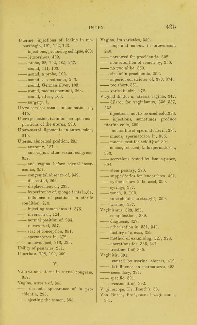 uterine injections of iodine in me- norrhagia, 121, 122, 123. injections, producing collapse, 400. leucorrhcea, 409. probe, 98, 102, 105, 257. sound. 111, 163. sound, a probe, 102. sound as a redresser, 263. . sound, German silver, 103. sound, modus operandi, 263. ■ sound, silver, 103. surgery, 1. Utero-cervical canal, inflammation of, 415. Utero-gestation, its influence upon mal- positions of the uterus, 290. Utero-sacral ligaments in anteversion, 240. Uterus, abnormal position, 235. anatomy, 181. ■ and vagina after sexual congress, 357. —— and vagina before sexual inter- course, 357. congenital absence of, 349. dislocated, 262. displacement of, 233. hypertrophy of, sponge tents in,64. influence of position on sterile condition, 273. injecting semen into it, 375. inversion of, 124. normal position of, 234. retroverted, 257. seat of conception, 381. spermatozoa in, 372. ■ undeveloped, 216, 239. Utility of pessaries, 281. Utorrhoea, 198, 199, 200. V. Vagina and uterus in sexual congress. 357. Vagina, atresia of, 345. dermoid appearance of in pro- cidentia, 296. ejecting the semen, 355. Vagina, its varieties, 350. long and narrow in anteversion, 240. narrowed for procidentia, 302. non-retention of semen by, 350. no two alike, 350. size of in procidentia, 296. superior constrictor of, 373, 374. too short, 351. varies in size, 272. Vaginal dilator in atresia vaginse, 347. dilator for vaginismus, 336, 337, 338. injections, not to be used cold,398. injections, sometimes produce uterine colic, 399. mucus, life of spermatozoa in, 384. mucus, spermatozoa in, 385. mucus, test for acidity of, 394. mucus, too acid, kills spermatozoa, 393. secretions, tested by litmus-paper, 394. stem pessary, 270. suppositories for leucorrhcea, 401. syringe, how to be used, 399. syringe, 397. touch, 9, 102. tube should be straight, 399. washes, 397. Vaginismus, 323, 326. complications, 339. diagnosis, 327. etherization in, 331, 340. history of a case, 329. method of examining, 327, 328. operations for, 335, 341. treatment of, 335. Vaginitis, 391. caused by uterine abscess, 410. its influence on spermatozoa, 393. secondary, 391. specific, 391. treatment of, 392. Vaginoscope, Dr. Routli's, 33. Van Buren, Prof., case of vaginismus, 331.