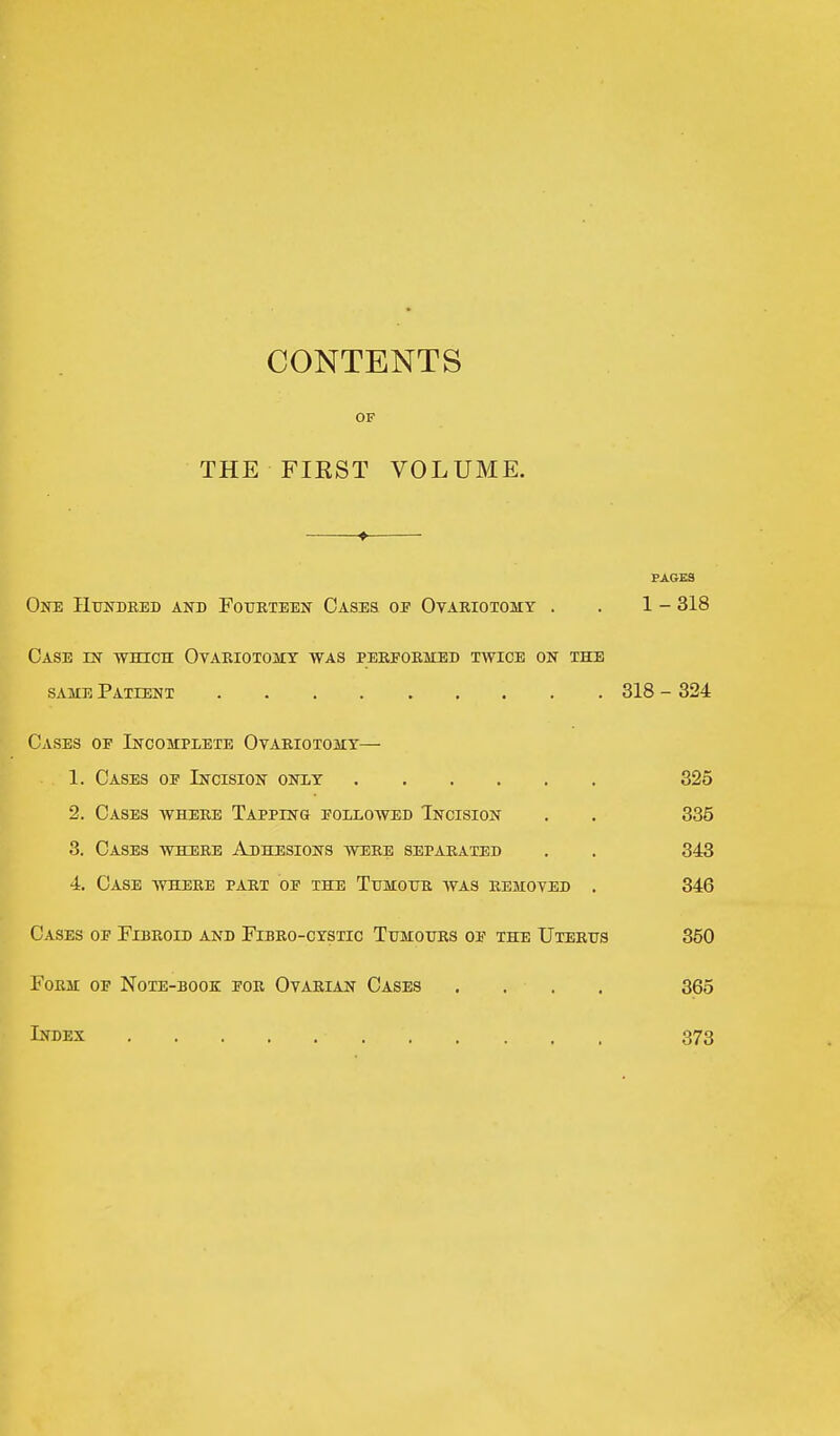 CONTENTS OF THE FIEST VOLUME. f PAGES One Hundred and Fourteen Cases of Ovariotomy . . 1 - 318 Case in which Ovariotomy was pereormed twice on the same Patient 318 - 324 Cases of Incomplete Ovariotomy— 1. Cases of Incision onxy 325 2. Cases where Tapping followed Incision . . 335 3. Cases where Adhesions were separated . . 343 4. Case where part of the Tumour was removed . 346 Cases of Eibroid and Fibro-cystic Tumours of the Uterus 350 Form of Note-book for Ovarian Cases . . . , 365 Index 373