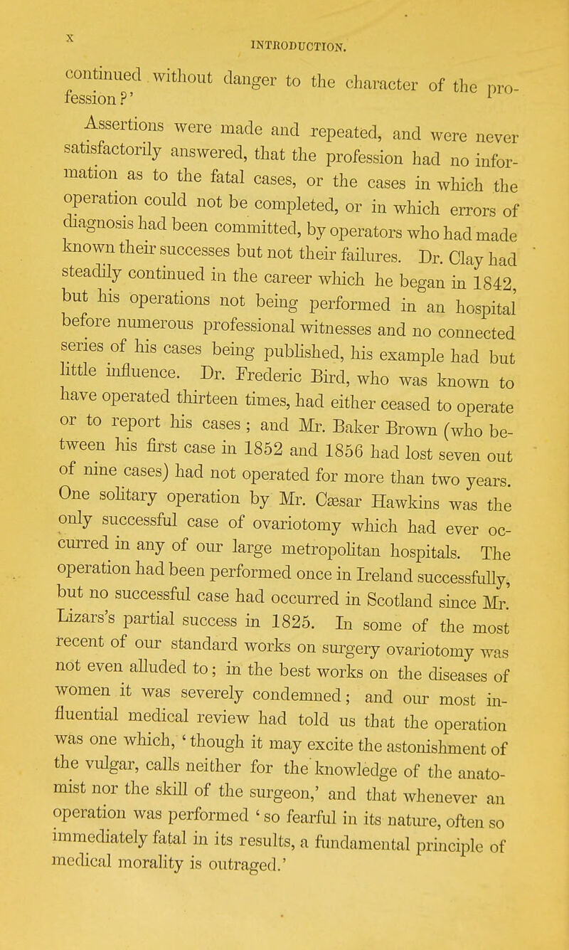 continued Without clanger to the character of the nro- lession ?' ^ Assertions were made and repeated, and were never satisfactorily answered, that the profession had no infor- mation as to the fatal cases, or the cases in which the operation could not be completed, or in which errors of diagnosis had been committed, by operators who had made known their successes but not their failures. Dr. Clay had steadily conthiued in the career which he began in 1842 but his operations not being performed in an hospital before nimierous professional witnesses and no connected series of his cases being pubhshed, his example had but httle mfluence. Dr. Frederic Bird, who was known to have operated thirteen times, had either ceased to operate or to report his cases ; and Mr. Baker Brown (who be- tween his first case in 1852 and 1856 had lost seven out of mne cases) had not operated for more than two years One soHtary operation by Mr. fear Hawkins was the only successful case of ovariotomy which had ever oc- curred m any of our large metropohtan hospitals. The operation had been performed once in Ireland successfdly, but no successful case had occurred in Scotland since Mr' Lizars's partial success m 1825. In some of the most recent of our standard works on sm^gery ovariotomy was not even aUuded to; in the best works on the diseases of women it was severely condemned; and om^ most in- fluential medical review had told us that the operation was one which, ' though it may excite the astonishment of the vulgar, calls neither for the'knowledge of the anato- mist nor the skiU of the surgeon,' and that whenever an operation was performed ' so fearful in its nature, often so mimediately fatal in its results, a fundamental principle of medical morality is outraged.'