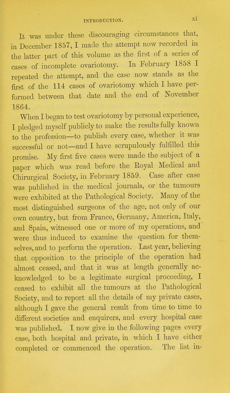 It was under these discouraging circumstances that, in December 1857,1 made the attempt now recorded in the latter part of this vohime as the first of a series of cases of incomplete ovariotomy. In February 1858 I repeated the attempt, and the case now stands as the first of the 114 cases of ovariotomy which I have per- formed between that date and the end of November 1864. When I began to test ovariotomy by personal experience, I pledged myself pubhcly to make the results fully known to the profession—to pubhsh every case, whether it was successfiil or not—and I have scrupulously fulfilled this promise. ' My first five cases were made the subject of a paper which was read before the Eoyal Medical and Chirm^gical Society, in February 1859. Case after case was pubhshed in the medical journals, or the tumours were exhibited at the Pathological Society. Many of the most distinguished surgeons of the age, not only of our own country, but from France, Germany, America, Italy, and Spain, witnessed one or more of my operations, and were thus induced to examine the question for them- selves, and to perform the operation. Last year, beheving that opposition to the principle of the operation had almost ceased, and that it was at length generally ac- knowledged to be a legitimate surgical proceeding, I ceased to exhibit all the tumours at the Pathological Society, and to report all the details of my private cases, although I gave the general result from time to time to different societies and enquners, and every hospital case was pubhshed. I now give in the following pages every case, both hospital and private, in which I have either completed or commenced the operation. The list in-