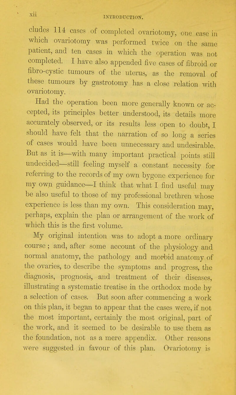 eludes 114 cases of completed ovariotomy, one case in which ovariotomy was performed twice on the same patient, and ten cases in which the operation was not completed. I have also appended five cases of fibroid or fibro-cystic tumours of the uterus, as the removal of these tumours by gastrotomy has a close relation with ovariotomy. Had the operation been more generally kno%vn or ac- cepted, its principles better understood, its details more accurately observed, or its results less open to doubt, I should have felt that the narration of so long a series of cases would have been unnecessary and undesirable. But as it is—vdth many important practical points still undecided—still feehng myself a constant necessity for referring to the records of my own bygone experience for my own guidance—I think that what I find useful may be also useful to those of my professional brethren whose experience is less than my own. This consideration may, perhaps, explain the plan or arrangement of the work of which this is the first volume. My original intention was to adopt a more ordinary course ; and, after some account of the physiology and normal anatomy, the pathology and moAid anatomy of the ovaries, to describe the symptoms and progress, the diagnosis, prognosis, and treatment of theii' diseases, illustratmg a systematic treatise in the orthodox mode by a selection of cases. But soon after commencing a work on this plan, it began to appear that the cases were, if not the most important, certainly the most original, part of the work, and it seemed to be desirable to use them as the foundation, not as a mere appendix. Other reasons were suggested in favour of this plan. Ovariotomy is