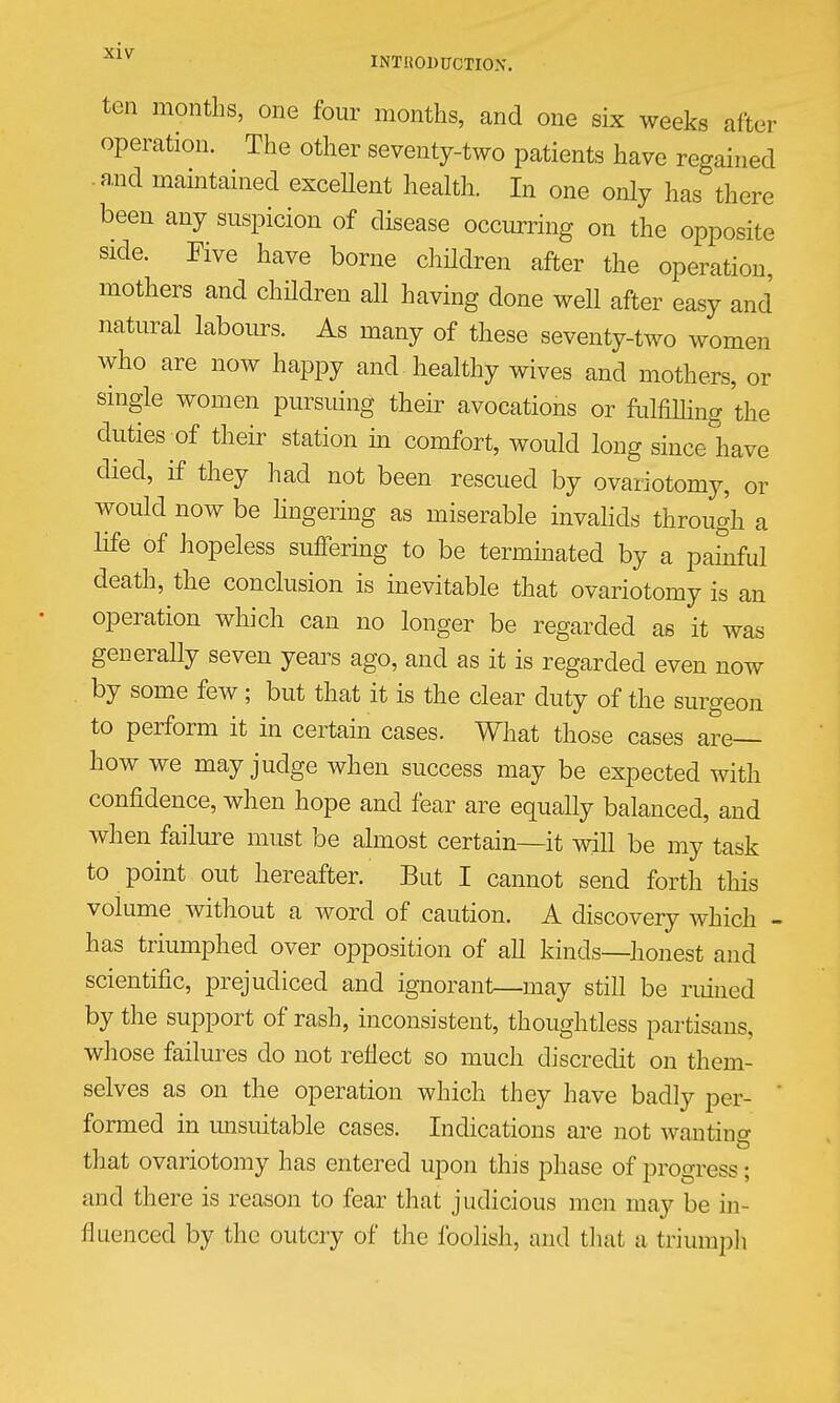 ten months, one four months, and one six weeks after operation. The other seventy-two patients have regained • and maintained exceUent health. In one only has there been any suspicion of disease occurring on the opposite side. Five have borne chHdren after the operation, mothers and chHdren all having done well after easy and natural labours. As many of these seventy-two women who are now happy and healthy wives and mothers, or single women pursuing their avocations or fulfiUing the duties of their station in comfort, would long since have died, if they had not been rescued by ovariotomy, or would now be hngering as miserable invahds through a life of hopeless suffermg to be terminated by a pafnful death, the conclusion is inevitable that ovariotomy is an operation which can no longer be regarded as it was generally seven years ago, and as it is regarded even now by some few; but that it is the clear duty of the surgeon to perform it m certam cases. What those cases are- how we may judge when success may be expected with confidence, when hope and fear are equaUy balanced, and when failure must be almost certain—it will be my task to point out hereafter. But I cannot send forth this volume without a word of caution. A discovery which - has triumphed over opposition of all kinds—honest and scientific, prejudiced and ignorant—may still be ruined by the support of rash, inconsistent, thoughtless partisans, whose failures do not reflect so much discredit on them- selves as on the operation which they have badly per- ' formed in unsuitable cases. Indications are not wanting that ovariotomy has entered upon this phase of progress; and there is reason to fear that judicious men may be in- fluenced by the outcry of the foolish, and tliat a triumph