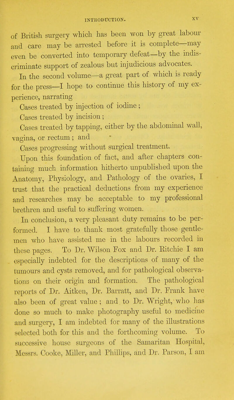 of British surgery which has been won by great hibour and care may be arrested before it is complete—may even be converted into temporary defeat—by the indis- criminate support of zealous but injudicious advocates. In the second volume—a great part of which is ready for the press—I hope ta continue this history of my ex- perience, narrating Cases treated by injection of iodine; Cases treated by incision ; Cases treated by tapping, either by the abdominal wall, vagina, or rectum ; and Cases progressing without surgical treatment. Upon this foundation of fact, and after chapters con- taining much information hitherto unpublished upon the Anatomy, Physiology, and Pathology of the ovaries, I trust that the practical deductions from my experience and researches may be acceptable to my professional brethren and useful to suffering women. In conclusion, a very pleasant duty remains to be per- formed. I have to thank most gratefully those gentle- men who have assisted me in the labours recorded in these pages. To Dr. Wilson Fox and Dr. Eitchie I am especially indebted for the descriptions of many of the tumours and cysts removed, and for pathological observa- tions on their origin and formation. The pathological reports of Dr. Aitkeu, Dr. Barratt, and Dr. Frank have also been of great value; and to Dr. Wright, who has done so much to make photography useful to medicine and surgery, I am indebted for many of the illustrations selected both for this and the forthcoming volume. To successive house surgeons of the Samaritan Hospital, Messrs. Cooke, Miller, and Phillips, and Dr. Parson, I am