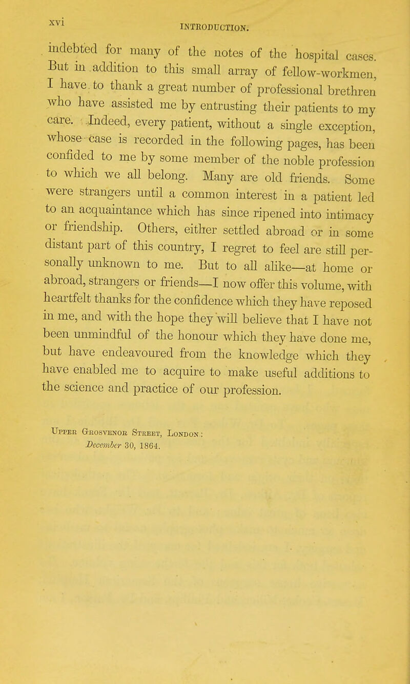 indebted for many of the notes of the hospital cases. But in addition to this small array of feUow-workmen, I have ^ to thank a great number of professional brethreJ who have assisted me by entrusting their patients to my care. Indeed, every patient, without a sbgle exception, whose case is recorded in the foUowing pages, has been confided to me by some member of the noble profession to which we aU belong. Many are old friends. Some were strangers until a common mterest in a patient led to an acquamtance which has since ripened into intimacy or friendship. Others, either settled abroad or m some distant part of this country, I regret to feel are stiU per- sonaUy unknown to me. But to aU alike—at home or abroad, strangers or friends—I now offer this volume, with heartfelt thanks for the confidence which they have reposed m me, and with the hope they will beheve that I have not been unnundfiil of the honour which they have done me, but have endeavoured from the knowledge which tliey have enabled me to acquire to make useftil additions to the science and practice of our profession. Upper Giiosvenoe Street, London: December 30, 1864.