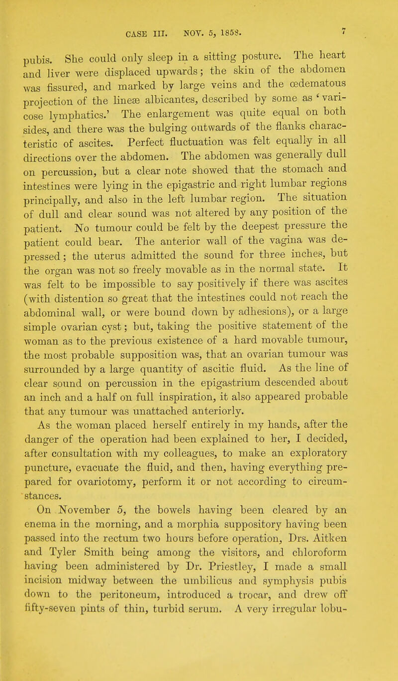 pubis. She could only sleep in a sitting posture. The heart and liver were displaced upwards; the skin of the abdomen was fissured, and marked by large veins and the oedematous projection of the lineas albicantes, described by some as ' vari- cose lymphatics.' The enlargement was quite equal on both sides, and there was the bulging outwards of the flanks charac- teristic of ascites. Perfect fluctuation was felt equally in all directions over the abdomen. The abdomen was generally dull on percussion, but a clear note showed that the stomach and intestines were lying in the epigastric and right lumbar regions principally, and also in the left lumbar region. The situation of dull and clear sound was not altered by any position of the patient. No tumour could be felt by the deepest pressure the patient could bear. The anterior wall of the vagina was de- pressed ; the uterus admitted the sound for three inches, but the organ was not so freely movable as in the normal state. It was felt to be impossible to say positively if there was ascites (with distention so great that the intestines could not reach the abdominal wall, or were bound down by adhesions), or a large simple ovarian cyst; but, taking the positive statement of the woman as to the previous existence of a hard movable tumour, the most probable supposition was, that an ovarian tumour was surrounded by a large quantity of ascitic fluid. As the line of clear sound on percussion in the epigastrium descended about an inch and a half on full inspiration, it also appeared probable that any tumour was unattached anteriorly. As the woman placed herself entirely in my hands, after the danger of the operation had been explained to her, I decided, after consultation with my colleagues, to make an exploratory puncture, evacuate the fluid, and then, having everything pre- pared for ovariotomy, perform it or not according to circum- stances. On November 5, the bowels having been cleared by an enema in the morning, and a morphia suppository having been passed into the rectum two hours before operation, Drs. Aitken and Tyler Smith being among the visitors, and chloroform having been administered by Dr. Priestley, I made a small incision midway between the umbilicus and symphysis pubis down to the peritoneum, introduced a trocar, and drew off fifty-seven pints of thin, turbid serum. A very irregular lobu-