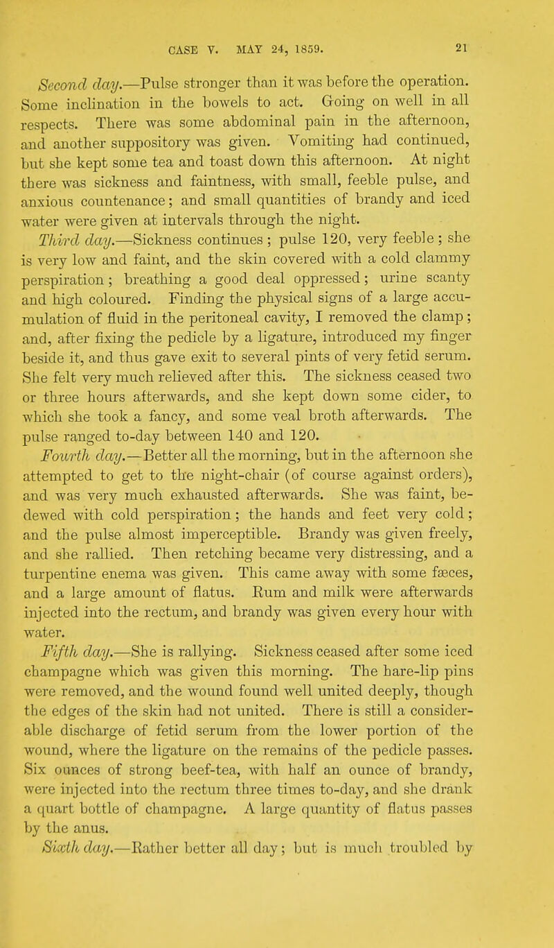 Second day.—Pulse stronger than it Wcas before the operation. Some inclination in the bowels to act. Groing on well in all respects. There was some abdominal pain in the afternoon, and another suppository was given. Vomiting had continued, bxxt she kept some tea and toast down this afternoon. At night there was sickness and faintness, with small, feeble pulse, and anxious countenance; and small quantities of brandy and iced water were given at intervals through the night. Third day.—Sickness continues ; pulse 120, very feeble ; she is very low and faint, and the skin covered mth a cold clammy perspiration ; breathing a good deal oppressed; urine scanty and high coloured. Finding the physical signs of a large accu- mulation of fluid in the peritoneal cavity, I removed the clamp; and, after fixing the pedicle by a ligature, introduced my finger beside it, and thus gave exit to several pints of very fetid serum. She felt very much relieved after this. The sickness ceased two or three hours afterwards, and she kept down some cider, to which she took a fancy, and some veal broth afterwards. The pulse ranged to-day between 140 and 120. Fourth day.—Better all the morning, but in the afternoon she attempted to get to the night-chair (of course against orders), and was very much exhausted afterwards. She was faint, be- dewed with cold perspiration; the hands and feet very cold; and the pulse almost imperceptible. Brandy was given freely, and she rallied. Then retching became very distressing, and a turpentine enema was given. This came away with some faeces, and a large amount of flatus. Eum and milk were afterwards injected into the rectum, and brandy was given every hour with water. Fifth day.—She is rallying. Sickness ceased after some iced champagne which was given this morning. The hare-lip pins were removed, and the wound found well united deeply, though the edges of the skin had not united. There is still a consider- able discharge of fetid serum from the lower portion of the wound, where the ligature on the remains of the pedicle passes. Six ounces of strong beef-tea, with half an ounce of brandy, were injected into the rectum three times to-day, and she drank a quart bottle of champagne. A large quantity of flatus passes by the anus, Sixth day.—Rather better all day; but is much troubled by