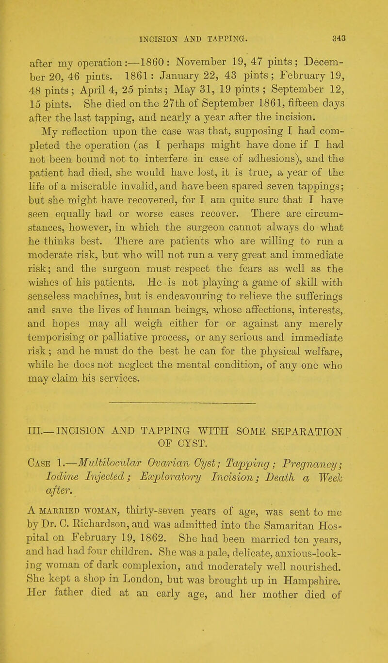 after my operation:—1860: November 19, 47 pints; Decem- ber 20, 46 pints. 1861 : January 22, 43 pints; February 19, 48 pints ; April 4, 25 pints ; May 31, 19 pints ; September 12, 15 pints. She died on the 27th of September 1861, fifteen days after the last tapping, and nearly a year after the incision. My reflection upon the case was that, supposing I had com- pleted the operation (as I perhaps might have done if I had not been bound not to interfere in case of adhesions), and the patient had died, she would have lost, it is true, a year of the life of a miserable invalid, and have been spared seven tappings; but she might have recovered, for I am quite sure that I have seen equally bad or worse cases recover. There are circum- stances, however, in which the surgeon cannot always do what he thinks best. There are patients who are willing to run a moderate risk, but who will not run a very great and immediate risk; and the surgeon must respect the fears as well as the wishes of his patients. He is not playing a game of skill with senseless machines, but is endeavouring to relieve the sufferings and save the lives of human beings, whose affections, interests, and hopes may all weigh either for or against any merely temporising or palliative process, or any serious and immediate risk; and he must do the best he can for the physical welfare, while he does not neglect the mental condition, of any one who may claim his services. III.—INCISION AND TAPPING WITH SOME SEPAEATION OF CYST. Case 1.—Multilocular Ovarian Cyst; Tapping; Pregnancy; Iodine Injected; Exploratory Incision; Death a Week after. A MARRIED WOMAN, thirty-seveu years of age, was sent to me by Dr. C. Richardson, and was admitted into the Samaritan Hos- pital on February 19, 1862. She had been married ten years, and had had four children. She was a pale, delicate, anxious-look- ing woman of dark complexion, and moderately well nourished. She kept a shop in London, but was brought up in Hampshire. Her father died at an early age, and her mother died of
