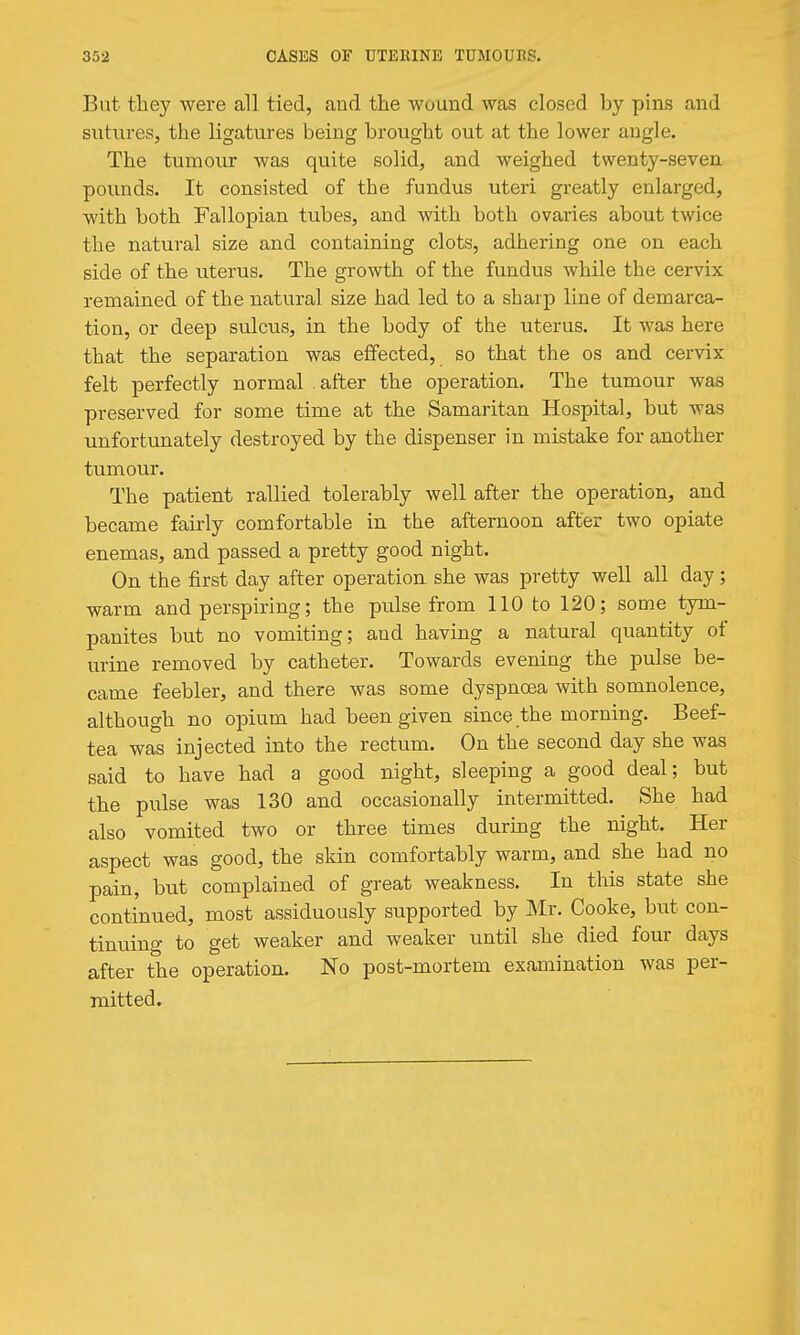 But they were all tied, and the wound was closed by pins and sutures, the ligatures being brought out at the lower angle. The tumour was quite solid, and weighed twenty-seven pounds. It consisted of the fundus uteri greatly enlarged, with both Fallopian tubes, and with both ovaries about twice the natural size and containing clots, adhering one on each side of the uterus. The growth of the fundus while the cervix remained of the natural size had led to a sharp line of demarca- tion, or deep sulcus, in the body of the uterus. It was here that the separation was effected, so that the os and cervix felt perfectly normal after the operation. The tumour was preserved for some time at the Samaritan Hospital, but was unfortunately destroyed by the dispenser in mistake for another tumour. The patient rallied tolerably well after the operation, and became fairly comfortable in the afternoon after two opiate enemas, and passed a pretty good night. On the first day after operation she was pretty well all day ; warm and perspiring; the pulse from 110 to 120; some tym- panites but no vomiting; and having a natural quantity of urine removed by catheter. Towards evening the pulse be- came feebler, and there was some dyspnoea with somnolence, although no opium had been given since the morning. Beef- tea was injected into the rectum. On the second day she was said to have had a good night, sleeping a good deal; but the pulse was 130 and occasionally intermitted. She had also vomited two or three times during the night. Her aspect was good, the skin comfortably warm, and she had no pain, but complained of great weakness. In this state she continued, most assiduously supported by Mr. Cooke, but con- tinuing to get weaker and weaker until she died four days after the operation. No post-mortem examination was per- mitted.