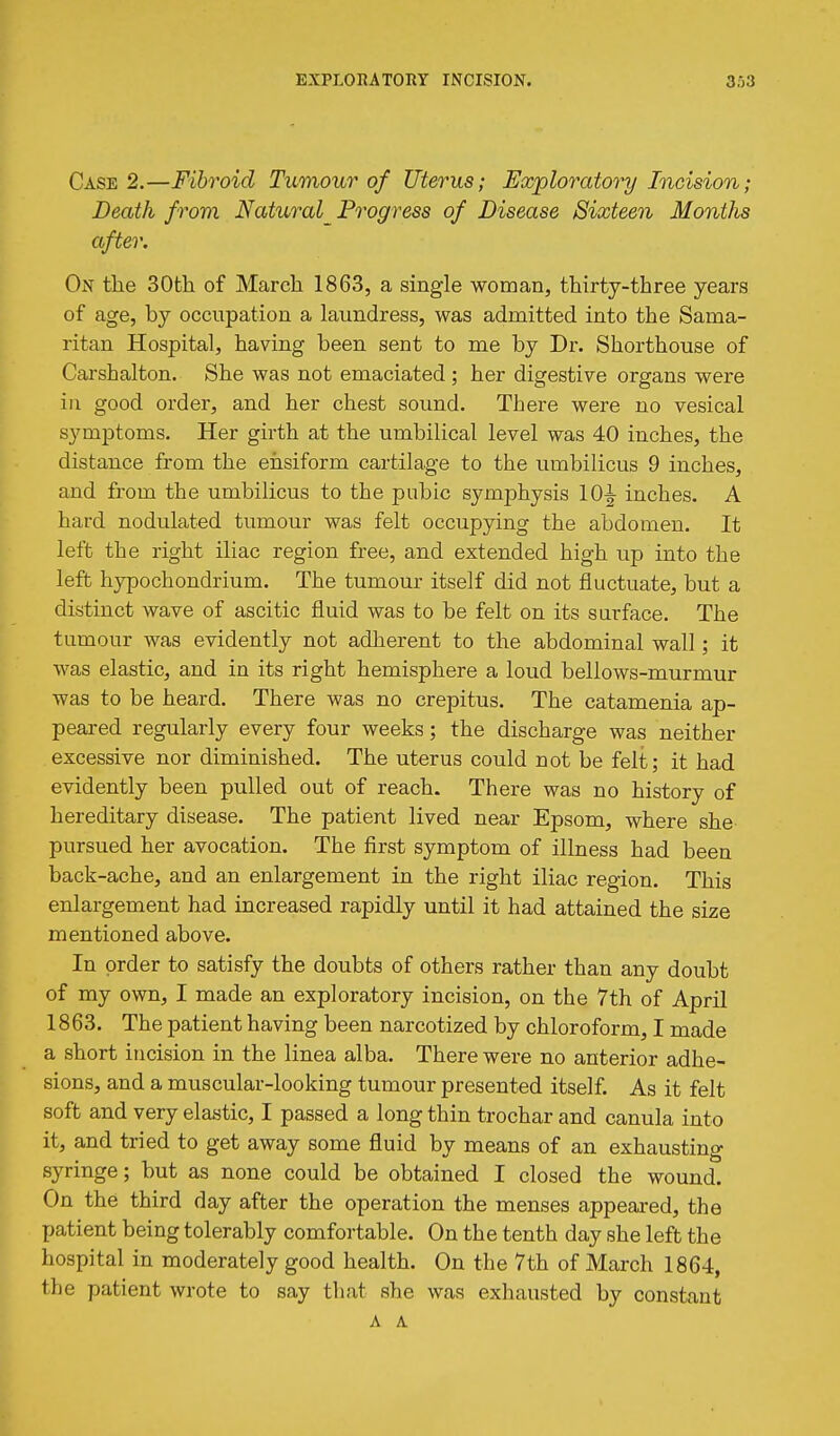 Case 2.—Fibroid Tumour of Uterus; Exploratory Incision; Death from Natural^Frogress of Disease Sixteen Months after. On tlie 30th of March 1863, a single woman, thirty-three years of age, by occupation a laundress, was admitted into the Sama- ritan Hospital, having been sent to me by Dr. Shorthouse of Carshalton. She was not emaciated ; her digestive organs were in good order, and her chest sound. There were no vesical symptoms. Her girth at the umbilical level was 40 inches, the distance from the ehsiform cartilage to the umbilicus 9 inches, and from the umbilicus to the pubic symphysis 10^ inches. A hard nodulated tumour was felt occupying the abdomen. It left the right iliac region free, and extended high up into the left hypochondrium. The tumour itself did not fluctuate, but a distinct wave of ascitic fluid was to be felt on its surface. The tumour was evidently not adherent to the abdominal wall; it was elastic, and in its right hemisphere a loud bellows-murmur was to be heard. There was no crepitus. The catamenia ap- peared regularly every four weeks; the discharge was neither excessive nor diminished. The uterus could not be felt; it had evidently been pulled out of reach. There was no history of hereditary disease. The patient lived near Epsom, where she pursued her avocation. The first symptom of illness had been back-ache, and an enlargement in the right iliac region. This enlargement had increased rapidly until it had attained the size mentioned above. In order to satisfy the doubts of others rather than any doubt of my own, I made an exploratory incision, on the 7th of April 1863. The patient having been narcotized by chloroform, I made a short incision in the linea alba. There were no anterior adhe- sions, and a muscular-looking tumour presented itself. As it felt soft and very elastic, I passed a long thin trochar and canula into it, and tried to get away some fluid by means of an exhausting syringe; but as none could be obtained I closed the wound. On the third day after the operation the menses appeared, the patient being tolerably comfortable. On the tenth day she left the hospital in moderately good health. On the 7th of March 1864, the patient wrote to say that she was exhausted by constant A A