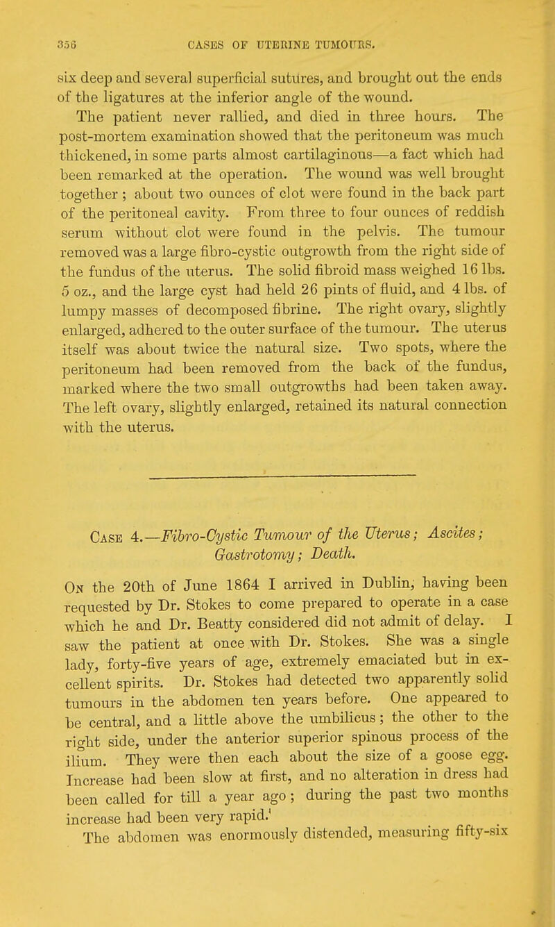 six deep and several Buperficial sutures, and brought out the ends of the ligatures at the inferior angle of the wound. The patient never rallied, and died in three hours. The post-mortem examination showed that the peritoneum was much thickened, in some parts almost cartilaginous—a fact which had been remarked at the operation. The wound was well brought together ; about two ounces of clot were found in the back part of the peritoneal cavity. From three to four ounces of reddish serum without clot were found in the pelvis. The tumour removed was a large fibro-cystic outgrowth from the right side of the fundus of the uterus. The solid fibroid mass weighed 16 lbs. 5 oz., and the large cyst had held 26 pints of fluid, and 4 lbs. of lumpy masses of decomposed fibrine. The right ovary, slightly enlarged, adhered to the outer surface of the tumour. The uterus itself was about tvace the natural size. Two spots, where the peritoneum had been removed from the back of the fundus, marked where the two small outgrowths had been taken away. The left ovary, slightly enlarged, retained its natural connection with the uterus. Case 4.—Fibro-Cystic Tumour of the Uterus; Ascites; Gastrotomy; Death. On the 20th of June 1864 I arrived in Dublin, having been requested by Dr. Stokes to come prepared to operate in a case which he and Dr. Beatty considered did not admit of delay. I saw the patient at once with Dr. Stokes. She was a single lady, forty-five years of age, extremely emaciated but in ex- cellent spirits. Dr. Stokes had detected two apparently solid tumours in the abdomen ten years before. One appeared to be central, and a little above the umbilicus; the other to the ric^ht side, under the anterior superior spinous process of the ilkim. They were then each about the size of a goose egg. Increase had been slow at first, and no alteration in dress had been called for till a year ago ; during the past two months increase had been very rapid.' The abdomen was enormously distended, measuring fifty-six