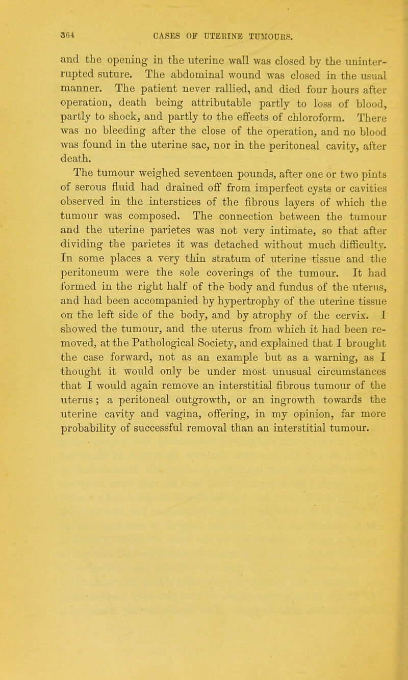 and the opening in the uterine wall was closed by the uninter- rupted suture. The abdominal wound was closed in the usual manner. The patient never rallied, and died four hours after operation, death being attributable partly to loss of blood, partly to shock, and partly to the effects of chloroform. There was no bleeding after the close of the operation, and no blood was found in the uterine sac, nor in the peritoneal cavity, after death. The tumour weighed seventeen pounds, after one or two pints of serous fluid had drained off from imperfect cysts or cavities observed in the interstices of the fibrous layers of which the tumour was composed. The connection between the tumour and the uterine parietes was not very intimate, so that after dividing the parietes it was detached without much difficulty, in some places a very thin stratum of uterine tissue and the peritoneum were the sole coverings of the tumour. It had formed in the right half of the body and fundus of the uterus, and had been accompanied by hj^ertrophy of the uterine tissue on the left side of the body, and by atrophy of the cervix. I showed the tumour, and the uterus from which it had been re- moved, at the Pathological Society, and explained that I brought the case forward, not as an example but as a warning, as I thought it would only be under most unusual circumstances that I would again remove an interstitial fibrous tumour of the uterus; a peritoneal outgrowth, or an ingrowth towards the uterine cavity and vagina, offering, in my opinion, far more probability of successful removal than an interstitial tumour.