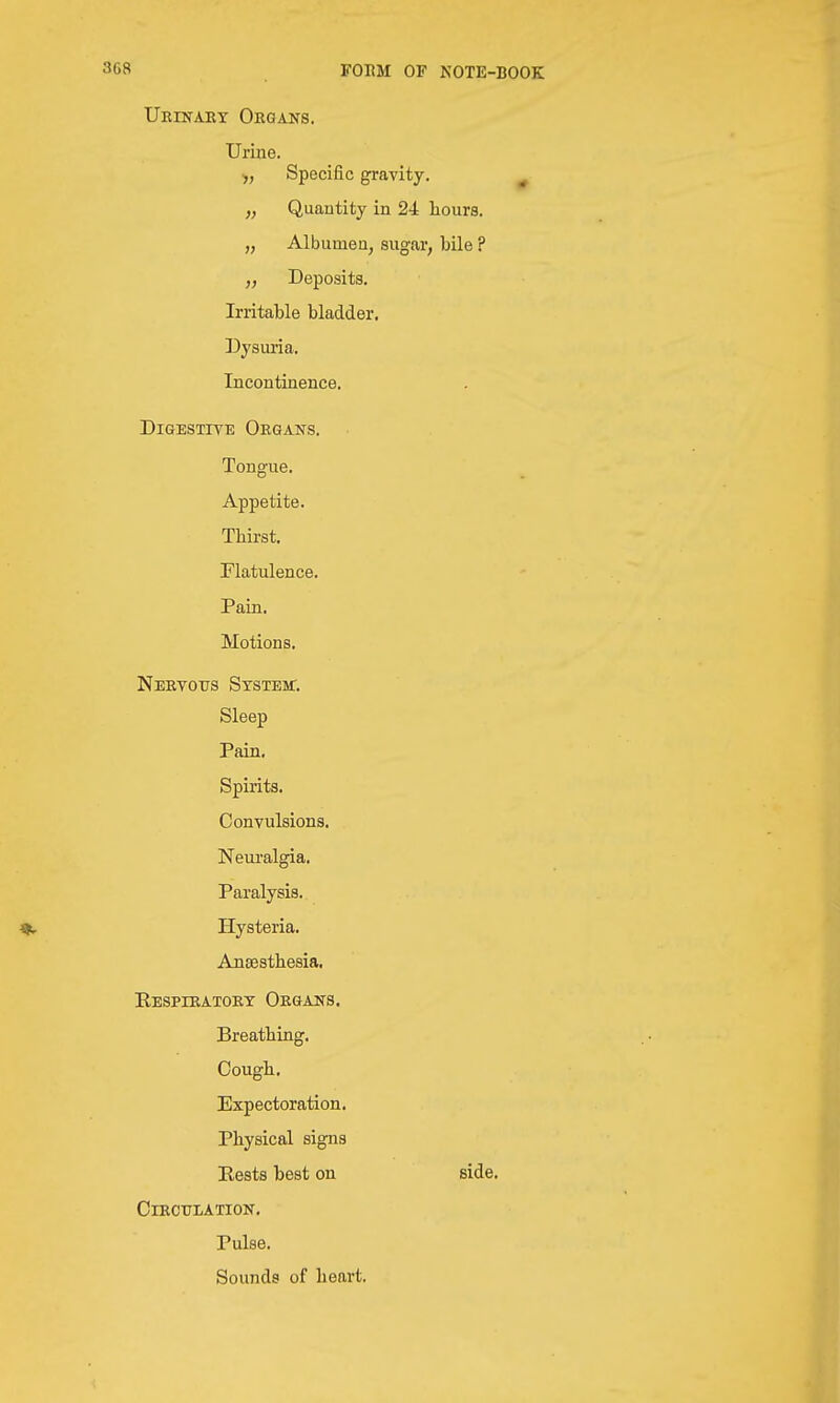 Ueinaet Oeqans. Urine. ■,, Specific gravity. „ Quantity in 24 hours. „ Albumen, sugar, bile ? Deposits. Irritable bladder. Dysuria. Incontinence. DiGESTiTE Organs. Tongue. Appetite. Thirst. Flatulence. Pain. Motions. Nertotjs System:. Sleep Pain, Spirits. Convulsions. Neui'algia. Paralysis. Hysteria. Aneesthesia. Eespieatoet Oegaits. Breathing, Cough. Expectoration. Physical signs Rests best on side, ClECULATION, Pulse. Sounds of heart.