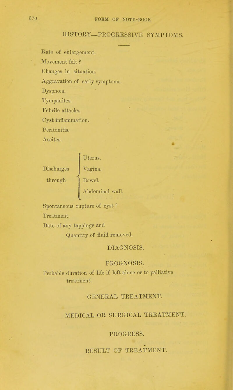 PlISTOEY—PROGRESSIVE ST MPTOMS. Rate of enlarp'ement. Movement felt ? Changes in situation. Aggravation of early sjTTiptomp. Dyspncea. Tympanites. Febrile attacks. Cyst inflammation. Peritonitis. Ascites. Discharges through Uterus. Vagina. Bowel. Abdominal wall. Spontaneous ruptiu'e of cyst ? Treatment. Date of any tappings and Quantity of fluid removed. DIAGNOSIS. PROGNOSIS. Probable duration of life if left alone or to palliative treatment. GENERAL TREATMENT. MEDICAL OR SURGICAL TREAPMENT. PROGRESS. RESULT OF TREATMENT.