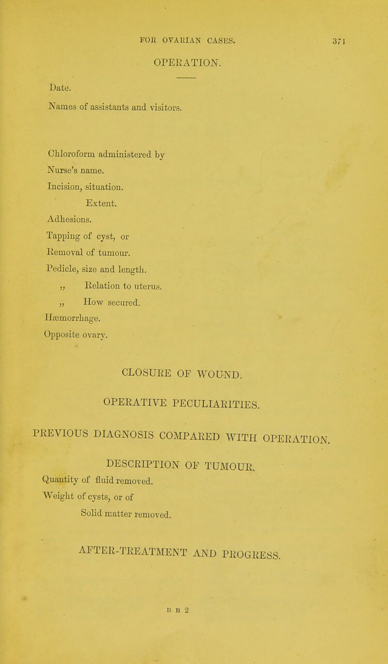 OPERATION. Date. Names of assistants and visitors. Chloroform administered by Nurse's name. Incision^ situation. Extent. Adhesions. Tapping of cyst, or Removal of tumour. Pedicle, size and length. Relation to uterus. „ How secured. Haemorrhage. Opposite ovary. CLOSURE OF WOUND. OPERATIVE PECULIARITIES. PREVIOUS DIAGNOSIS COMPARED WITH OPERATION. DESCRIPTION OF TUMOUR. Quantity of fluid removed. Weight of cysts, or of Solid matter removed. AFTER-TREATMENT AND PROGRESS. 1! 11 2