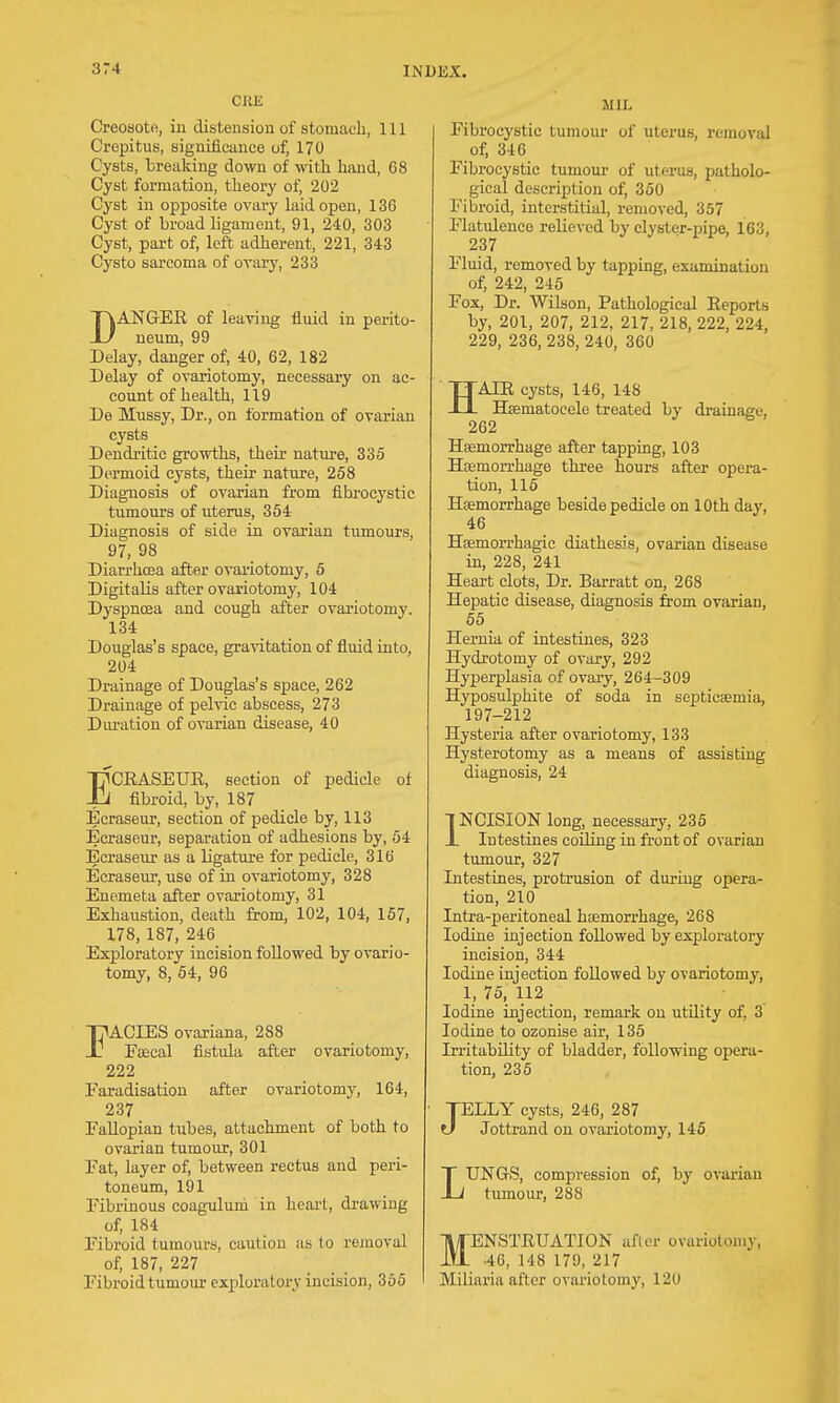 ORE Creosote, iu distension of stomaeli, 111 Crepitus, significance of, 170 Cysts, breaking down of with hand, 68 Cyst formation, theory of, 202 Cyst in opposite ovary laid open, 136 Cyst of broad ligament, 91, 240, 303 Cyst, part of, left adherent, 221, 343 Cysto sarcoma of ovary, 233 DANGEE of leaving fluid in perito- neum, 99 Delay, danger of, 40, 62, 182 Delay of ovariotomy, necessary on ac- count of health, 119 De Mussy, Dr., on formation of ovarian cysts Dendritic growths, their nature, 835 Dermoid cysts, their nature, 258 Diagnosis of ovarian from fibrocystic tumours of uterus, 354 Diagnosis of side in ovarian tumours, 97, 98 Diarrho3a after ovariotomy, 5 Digitalis after ovariotomy, 104 Dyspnosa and cough after ovariotomy. 134 Douglas's space, gra\T.tation of fluid into, 204 Drainage of Douglas's space, 262 Drainage of pelvic abscess, 273 Diu-ation of ovarian disease, 40 ECEASEUE, section of pedicle of fibroid, by, 187 Ecraseur, section of pedicle by, 113 Ecraseur, separation of adhesions by, 54 Ecrasevir as a ligature for pedicle, 316 Ecraseur, use of in ovariotomy, 328 Enemeta after ovariotomy, 31 Exhaustion, death from, 102, 104, 167, 178, 187, 246 Exploratory incision followed by ovario- tomy, 8, 54, 96 I^ACIES ovariana, 288 . Faecal fistula after ovariotomy, 222 Faradisation after ovariotomy, 164, 237 Fallopian tubes, attachment of both to ovarian tumour, 301 Fat, layer of, between rectus and peri- toneum, 191 Fibrinous coagulum in heart, drawing of, 184 Fibroid tumours, caution as to removal of, 187, 227 Fibroid tumour exploratory incision, 365 MIL Fibrocystic tumour of uterus, removal of, 346 Fibrocystic tumour of uterus, patholo- gical description of, 350 Fibroid, interstitial, removed, 357 Flatulence relieved by clyster-pipe, 163, 237 Fluid, removed by tapping, examination of, 242, 245 Fox, Dr. Wilson, Pathological Eeports by, 201, 207, 212, 217, 218, 222, 224, 229, 236, 238, 240, 360 HAIE cysts, 146, 148 Hsematocele treated by drainage, 262 Haemorrhage after tapping, 103 Hsemorrhage three hours after opera- tion, 115 Haemorrhage beside pedicle on 10th day, 46 Hsemorrhagic diathesis, ovarian disease in, 228, 241 Heart clots, Dr. Barratt on, 268 Hepatic disease, diagnosis from ovarian, 55 Hernia of intestines, 323 Hydrotomy of ovary, 292 Hyperplasia of ovai-y, 264-309 Hyposulphite of soda in septicaemia, 197-212 Hysteria after ovariotomy, 133 Hysterotomy as a means of assisting diagnosis, 24 INCISION long, necessary, 235 Intestines coiling in front of ovarian tumour, 327 Intestines, protrusion of during opera- tion, 210 Intra-peritoneal haemorrhage, 268 Iodine injection followed by exploratory incision, 344 Iodine injection followed by ovariotomy, 1, 75, 112 Iodine injection, remark on utility of, 3 Iodine to ozonise air, 135 Irritability of bladder, following opera- tion, 236 TELLY cysts, 246, 287 t) Jottrand on ovariotomy, 146 LUNGrS, compression of, by ovarian tumour, 288 MENSTEUATION aflor ovariotomy, 46, 148 179, 217 Miliaria after ovariotomy, 120