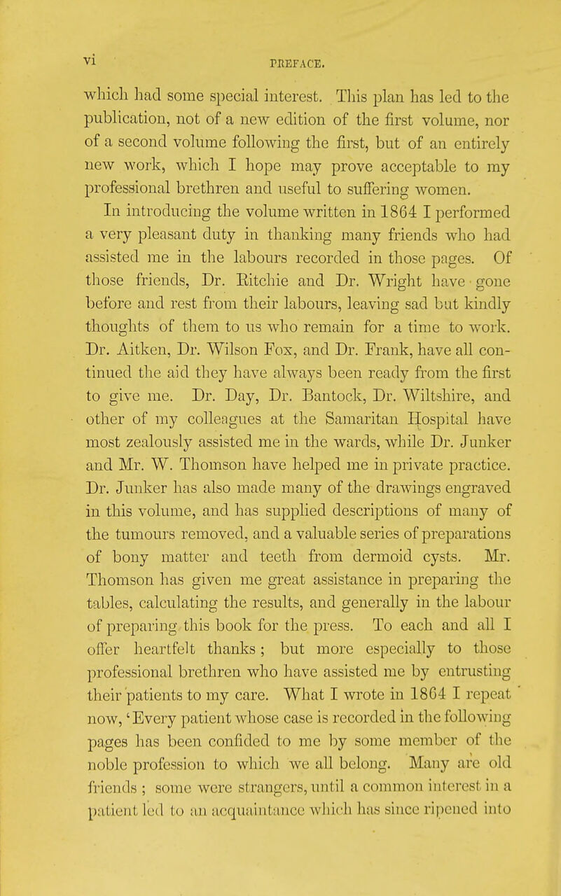 which had some special interest. This plan has led to the publication, not of a new edition of the first volume, nor of a second volume following the first, but of an entirely new work, which I hope may prove acceptable to my professional brethren and useful to suffering women. In introducing the volume written in 1864 I performed a very pleasant duty in thanking many friends who had assisted me in the labours recorded in those pages. Of those friends, Dr. Bitchie and Dr. Wright have gone before and rest from their labours, leaving sad but kindly thoughts of them to us who remain for a time to work. Dr. Aitken, Dr. Wilson Fox, and Dr. Frank, have all con- tinued the aid they have always been ready from the first to give me. Dr. Day, Dr. Bantock, Dr. Wiltshire, and other of my collengues at the Samaritan Hospital have most zealously assisted me in the wards, while Dr. Junker and Mr. W. Thomson have helped me in private practice. Dr. Junker has also made many of the drawings engraved in this volume, and has supplied descriptions of many of the tumours removed, and a valuable series of preparations of bony matter and teeth from dermoid cysts. Mr. Thomson has given me great assistance in preparing the tables, calculating the results, and generally in the labour of preparing this book for the press. To each and all I offer heartfelt thanks; but more especially to those professional brethren who have assisted me by entrusting their patients to my care. What I wrote in 1804 I repeat now, 'Every patient whose case is recorded in the following pages has been confided to me by some member of the noble profession to which we all belong. Many arc old friends ; some were strangers, until a common ihteresl in a patient Led to an acquaintance which 1ms since ripened into