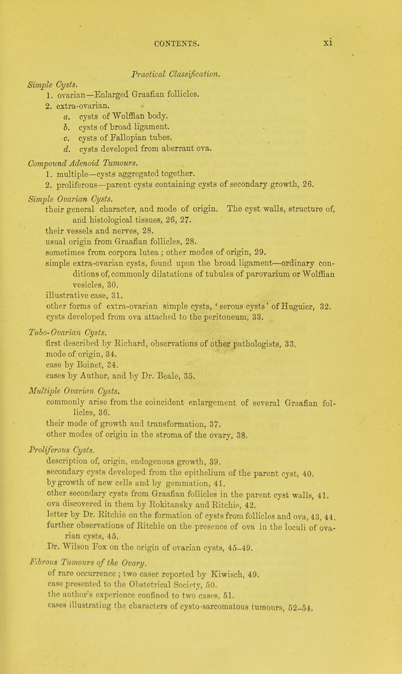 Practical Classification. Simple Cysts. 1. ovarian—Enlarged Graafian follicles. 2. extra-ovarian. a. cysts of Wolffian body. b. cysts of broad ligament. c. cysts of Fallopian tubes. d. cyBts developed from aberrant ova. Compound Adenoid Tumours. 1. multiple—cysts aggregated together. 2. proliferous—parent cysts containing cysts of secondary growth, 26. Simple Ovarian Cysts. their general character, and mode of origin. The cyst walls, structure of, and histological tissues, 26, 27. their vessels and nerves, 28. usual origin from Graafian follicles, 28. sometimes from corpora lutea ; other modes of origin, 29. simple extra-ovarian cysts, found upon the broad ligament—ordinary con- ditions of, commonly dilatations of tubules of parovarium or Wolffian vesicles, 30. illustrative case, 31. other forms of extra-ovarian simple cysts, ' serous cysts' of Huguier, 32. cysts developed from ova attached to the peritoneum, 33. Tubo-Ovarian Cysts. first described by Richard, observations of other pathologists, 33. mode of origin, 34. case by Boinet, 24. cases by Author, and by Dr. Beale, 35. Multiple Ovarian Cysts. commonly arise from the coincident enlargement of several Graafian fol- licles, 36. their mode of growth and transformation, 37. other modes of origin in the stroma of the ovary, 38. Proliferous Cysts. description of, origin, endogenous growth, 39. secondary cysts developed from the epithelium of the paront cyst, 40. by growth of new cells and by gemmation, 41. other secondary cysts from Graafian follicles in the parent cyst walls, 41. ova discovered in them by Rokitansky and Ritchie, 42. letter by Dr. Ritchie on the formation of cysts from follicles and ova, 43, 44. further observations of Ritchie on the presence of ova in the loculi of ova- rian cysts, 45. Dr. Wilson Fox on the origin of ovarian cysts, 45-49. Fibrous Tumours of the Ovary. of rare occurrence ; two case? reported by Kiwisch, 49. case presented to the Obslotrical Society, 50. the author's experience confined to two cases, 61. cases illustrating the characters of cysto-sarcomatous tumours, 62-54.