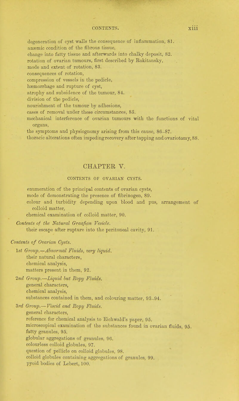 degeneration of cyst walls the consequence of inflammation, 81. anaemic condition of the fibrous tissue, change into fatty tissue and afterwards into chalky deposit, 82. rotation of ovarian tumours, first described by Rokitansky, mode and extent of rotation, 83. consequences of rotation, compression of vessels in the pedicle, haemorrhage and rupture of cyst, atrophy and subsidence of the tumour, 84. division of the pedicle, nourishment of the tumour by adhesions, cases of removal under these circumstances, 85. mechanical interference of ovarian tumours with the functions of vital organs, the symptoms and physiognomy arising from this cause, 86-87. thoracic alterations often impeding recovery after tapping and ovariotomy, 88. CHAPTER V. CONTENTS OF OVARIAN CYSTS. enumeration of the principal contents of ovarian cysts, mode of demonstrating the presence of fibrinogen, 89. colour and turbidity depending upon blood and pus, arrangement of colloid matter, chemical examination of colloid matter, 90. Contents of the Natural Graafian Vesicle. their escape after rupture into the peritoneal cavity, 91. Contents of Ovarian Cysts. 1st Group.—Abnormal Fluids, very liquid. their natural characters, chemical analysis, matters present in them, 92. 2nd Group.—Liquid but Ropy Fluids. general characters, chemical analysis, substances contained in them, and colouring matter, 93-94. Zrd Group.— Viscid and Ropy Fluids. general characters, reference for chemical analysis to Eichwald's paper, 95. microscopical examination of the substances found in ovarian fluids, 95. fatty granules, 95. globular aggregations of granules, 96. colourless colloid globules, 97. question of pellicle on colloid globules, 98. colloid globules containing aggregations of granules, 99. pyoid bodies of Lebert, 100.