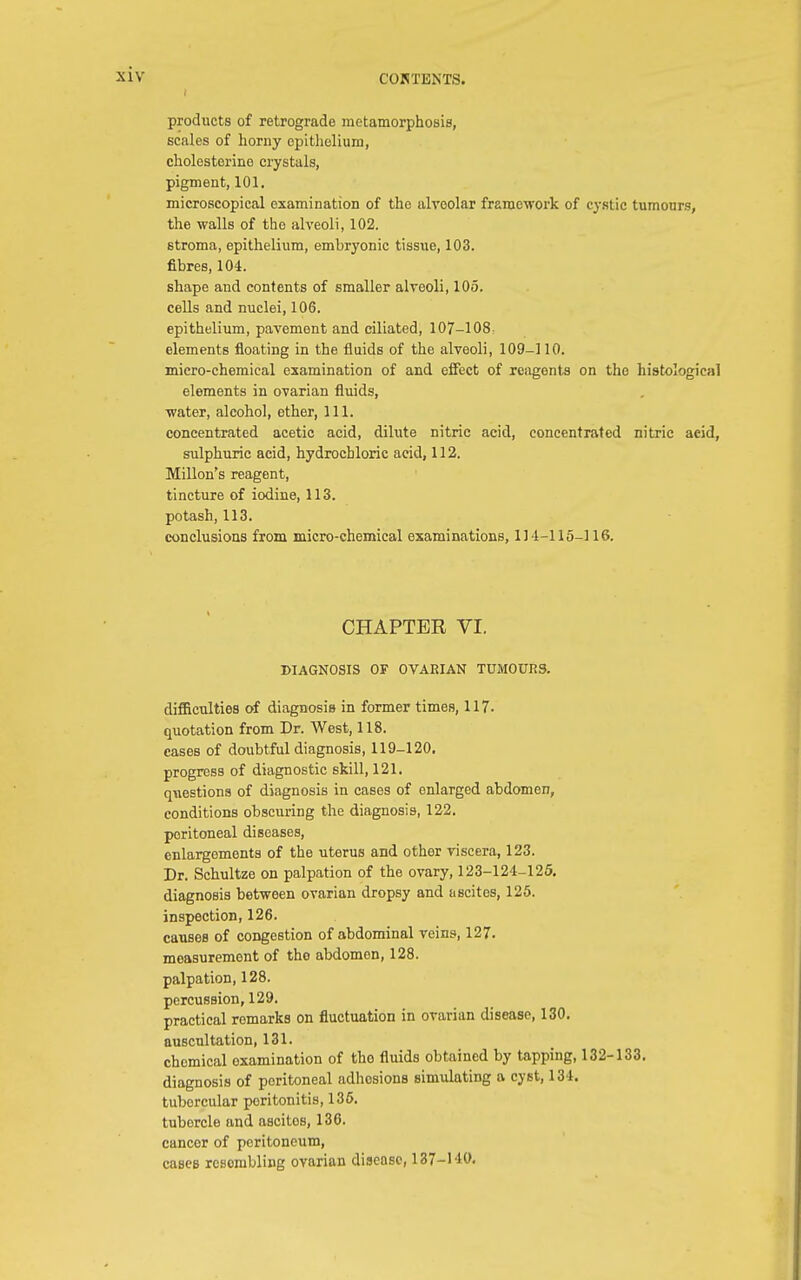 products of retrograde metamorphosis, scales of horny epithelium, cholesterino crystals, pigment, 101. microscopical examination of the alveolar framework of cystic tumours, the walls of the alveoli, 102. stroma, epithelium, embryonic tissue, 103. fibres, 104. shape and contents of smaller alveoli, 105. cells and nuclei, 106. epithelium, pavement and ciliated, 107-108 elements floating in the fluids of the alveoli, 109-] 10. micro-chemical examination of and effect of reagents on the histological elements in ovarian fluids, water, alcohol, ether, 111. concentrated acetic acid, dilute nitric acid, concentrated nitric aeid, sulphuric acid, hydrochloric aeid, 112. Millon's reagent, tincture of iodine, 113. potash, 113. conclusions from micro-chemical examinations, 114-115-116. CHAPTER VI. DIAGNOSIS OF OVARIAN TUMOURS. difficulties of diagnosis in former times, 117- quotation from Dr. West, 118. cases of doubtful diagnosis, 119-120. progress of diagnostic skill, 121. questions of diagnosis in cases of enlarged abdomen, conditions obscuring the diagnosis, 122. peritoneal diseases, enlargements of the uterus and other viscera, 123. Dr. Schultze on palpation of the ovary, 123-124-125. diagnosis between ovarian dropsy and ascites, 125. inspection, 126. causes of congestion of abdominal veins, 127. measurement of tho abdomen, 128. palpation, 128. percussion, 129. practical remarks on fluctuation in ovarian disease, 130. auscultation, 131. chemical examination of tho fluids obtained by tapping, 132-133. diagnosis of peritoneal adhosions simulating a cyst, 134. tuborcular poritonitis, 136. tubercle and ascitos, 136. cancer of peritoneum, cases rcsombling ovarian disease, \ 27-\ W.