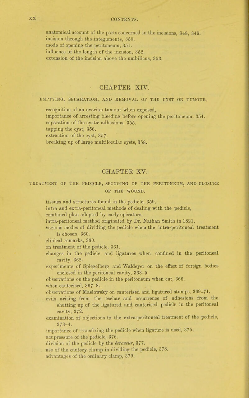 anatomical account of the parts concerned in tho incisions, 348, 349. incision through the integuments, 350. modo of oponing tho peritoneum, 351. influence of the length of the incision, 352. extension of tho incision above the umbilicus, 353. CHAPTER XIV. EMPTYING, SEPARATION, AND REMOVAL OF THE CYST OR TUMOUR. recognition of an ovarian tumour when exposed, importance of arresting bleeding before opening the peritoneum, 354. separation of the cystic adhesions, 355. tapping the cyst, 356. extraction of the cyst, 357. breaking up of large multilocular cysts, 358. CHAPTER XV. TREATMENT OF THE PEDICLE, SPONGING OF THE PERITONEUM, AND CLOSURE OF THE WOUND. tissues and structures found in the pedicle, 359. intra and extra-peritoneal methods of dealing with the pedicle, combined plan adopted by early operators( intra-peritoneal method originated by Dr. Nathan Smith in 1821, various modes of dividing the pedicle when the intra-peritoneal treatment is chosen, 360. clinical remarks, 360. on treatment of the pedicle, 361. changes in the pedicle and ligatures when confined in the peritoneal cavity, 362. experiments of Spiegelberg and Waldeyer on the effect of foreign bodies enclosed in the peritoneal cavity, 363-5. observations on the pedicle in the peritoneum when cut, 366. when cauterised, 367-8. observations of Maslowsky on cauterised and ligatured stumps, 369-71. evils arising from the eschar and occurrence of adhesions from the shutting up of the ligatured and cauterised pedicle in tho peritoneal cavity, 372. examination of objections to tho oxtra-poritoneal treatment of the pedicle, 373-4. importance of transfixing the pedicle when ligature is used, 375. acupressure of the podicle, 376. division of tho podicle by the iorascur, 377. use of tho cautery clamp in dividing the podicle, 378. advantages of the ordinary clamp, 379.
