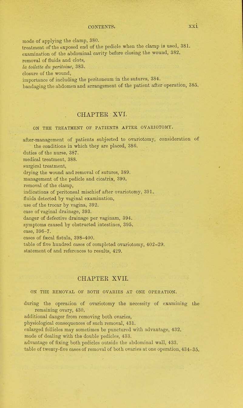 mode of applying the clamp, 380. treatment of the exposed end of the pedicle when the clamp is used, 381. examination of the abdominal cavity before closing the wound, 382. removal of fluids and clots, la toilette du peritoine, 383. closure of the wound, importance of including the peritoneum in the sutures, 384. bandaging the abdomen and arrangement of the patient after operation, 385. CHAPTER XVI. ON THE TREATMENT OF PATIENTS AFTER OVARIOTOMY. after-management of patients subjected to ovariotomy, consideration of the conditions in which they are placed, 386. duties of the nurse, 387- medical treatment, 388. surgical treatment, drying the wound and removal of sutures, 389. management of the pedicle and cicatrix, 390. removal of the clamp, indications of peritoneal mischief after ovariotomy, 391. fluids detected by vaginal examination, use of the trocar by vagina, 392. case of vaginal drainage, 393. danger of defective drainage per vaginam, 394. symptoms caused by obstructed intestines, 395. case, 396-7. cases of faecal fistula, 398-400. table of five hundred cases of completed ovariotomy, 402-29. statement of and references to results, 429. CHAPTER XVII. ON THE REMOVAL OF BOTH OVARIES AT ONE OPERATION. during the operation of ovariotomy the necessity of examining tho remaining ovary, 430, additional danger from removing both ovaries, physiological consequences of such removal, 431. enlarged follicles may sometimes be punctured with advantage-, 432. modo of dealing with the double podicles, 433. advantage of fixing both podicles outsido the abdominal wall, 433. table of twenty-fivo cases of removal of both ovaries at ono oporation, 434- 35.