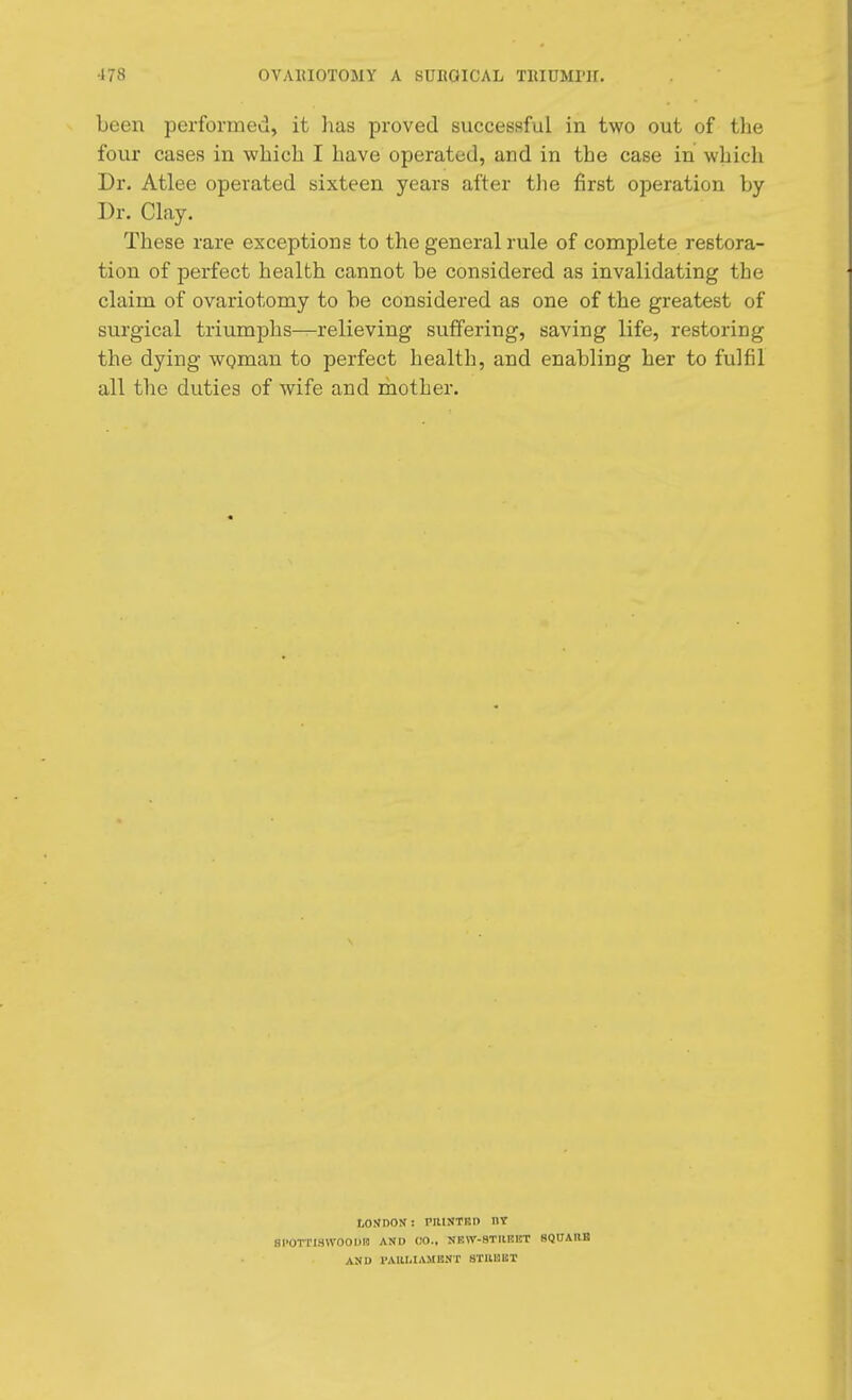 been performed, it has proved successful in two out of the four cases in which I have operated, and in the case in which Dr. Atlee operated sixteen years after the first operation by Dr. Clay. These rare exceptions to the general rule of complete restora- tion of perfect health cannot be considered as invalidating the claim of ovariotomy to be considered as one of the greatest of surgical triumphs—relieving suffering, saving life, restoring the dying woman to perfect health, and enabling her to fulfil all the duties of wife and mother. LONDON : riltNTKH BY SI'OTTISWOODIU AND CO., NRW-8TIIRKT SQUARE AND 1'AllUAMBNT BTBBBT