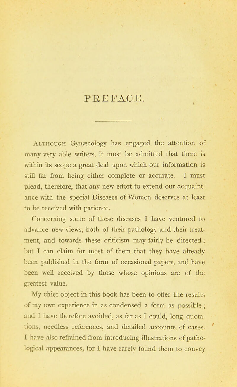 PREFACE. Although Gynaecology has engaged the attention of many very able writers, it must be admitted that there is within its scope a great deal upon which our information is still far from being either complete or accurate. I must plead, therefore, that any new effort to extend our acquaint- ance with the special Diseases of Women deserves at least to be received with patience. Concerning some of these diseases I have ventured to advance new views, both of their pathology and their treat- ment, and towards these criticism may fairly be directed; but I can claim for most of them that they have already been published in the form of occasional papers, and have been well received by those whose opinions are of the greatest value. My chief object in this book has been to offer the results of my own experience in as condensed a form as possible; and I have therefore avoided, as far as I could, long quota- tions, needless references, and detailed accounts, of cases. ' I have also refrained from introducing illustrations of patho- logical appearances, for I have rarely found them to convey