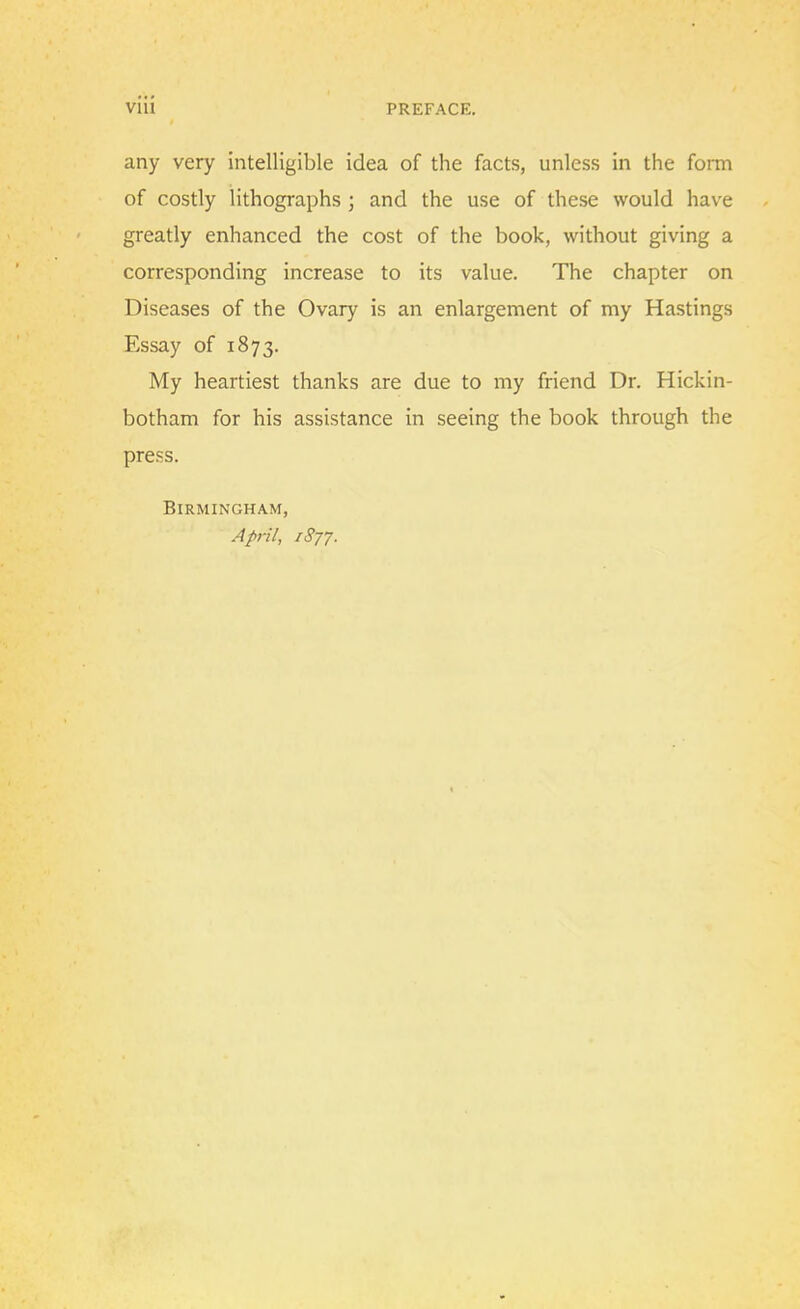 any very intelligible idea of the facts, unless in the form of costly lithographs ; and the use of these would have greatly enhanced the cost of the book, without giving a corresponding increase to its value. The chapter on Diseases of the Ovary is an enlargement of my Hastings Essay of 1873. My heartiest thanks are due to my friend Dr. Hickin- botham for his assistance in seeing the book through the press. Birmingham, April, 1877.
