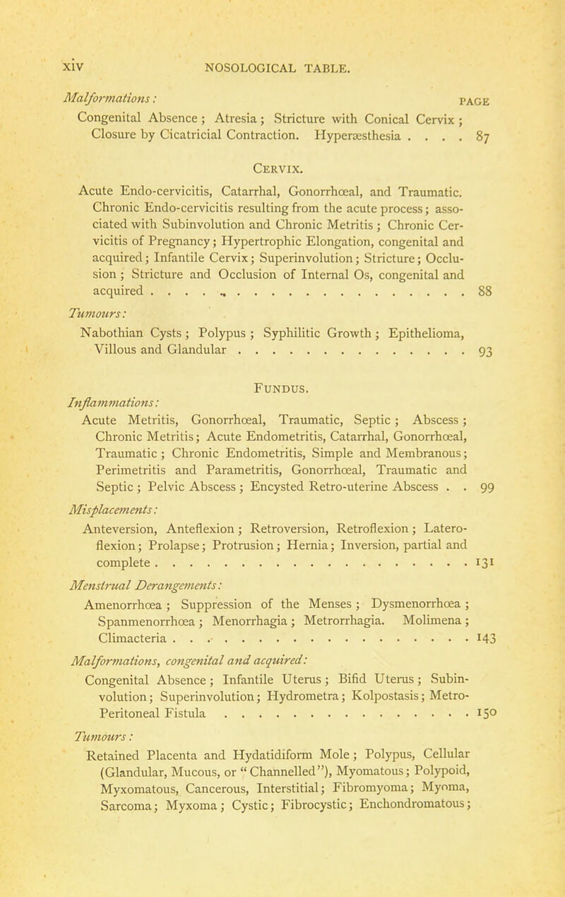 Malformations: PAGE Congenital Absence ; Atresia; Stricture with Conical Cervix ; Closure by Cicatricial Contraction. Hyperaesthesia .... 87 Cervix. Acute Endo-cervicitis, Catarrhal, Gonorrhceal, and Traumatic. Chronic Endo-cervicitis resulting from the acute process; asso- ciated with Subinvolution and Chronic Metritis ; Chronic Cer- vicitis of Pregnancy; Hypertrophic Elongation, congenital and acquired; Infantile Cervix; Superinvolution; Stricture; Occlu- sion ; Stricture and Occlusion of Internal Os, congenital and acquired 88 Tumours: Nabothian Cysts ; Polypus ; Syphilitic Growth ; Epithelioma, Villous and Glandular 93 Fundus. Inflammations: Acute Metritis, Gonorrhoeal, Traumatic, Septic ; Abscess; Chronic Metritis; Acute Endometritis, Catarrhal, Gonorrhceal, Traumatic; Chronic Endometritis, Simple and Membranous; Perimetritis and Parametritis, Gonorrhoeal, Traumatic and Septic ; Pelvic Abscess; Encysted Retro-uterine Abscess . . 99 Misplacements: Anteversion, Anteflexion ; Retroversion, Retroflexion ; Latero- flexion; Prolapse; Protrusion; Hernia; Inversion, partial and complete 131 Menstrual Derangements: Amenorrhoea ; Suppression of the Menses ; Dysmenorrhcea ; Spanmenorrhcea ; Menorrhagia ; Metrorrhagia. Molimena ; Climacteria 143 Malformations, congenital and acquired: Congenital Absence ; Infantile Uterus ; Bifid Uterus ; Subin- volution ; Superinvolution; Hydrometra; Kolpostasis; Metro- Peritoneal Fistula 15° Tumours: Retained Placenta and Hydatidiform Mole; Polypus, Cellular (Glandular, Mucous, or  Channelled), Myomatous; Polypoid, Myxomatous, Cancerous, Interstitial; Fibromyoma; Myoma, Sarcoma; Myxoma; Cystic; Fibrocystic; Enchondromatous;