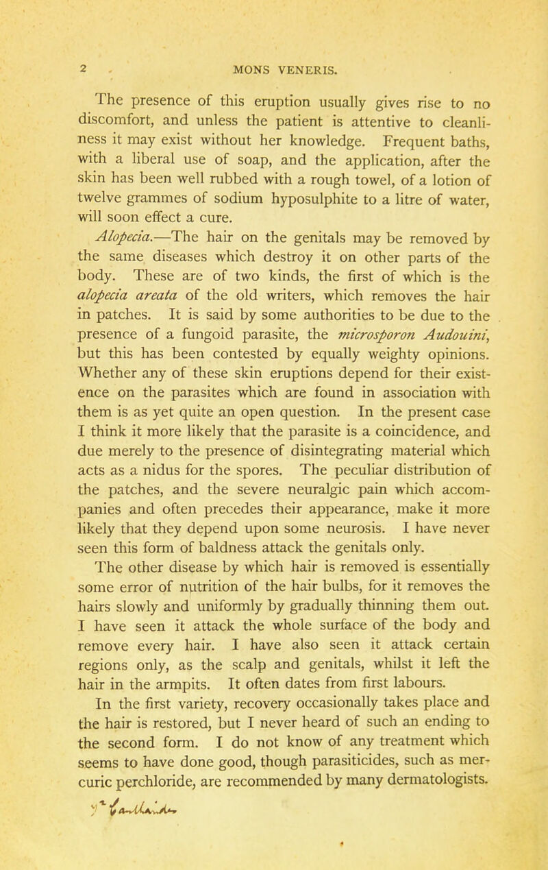 The presence of this eruption usually gives rise to no discomfort, and unless the patient is attentive to cleanli- ness it may exist without her knowledge. Frequent baths, with a liberal use of soap, and the application, after the skin has been well rubbed with a rough towel, of a lotion of twelve grammes of sodium hyposulphite to a litre of water, will soon effect a cure. Alopecia.—The hair on the genitals may be removed by the same diseases which destroy it on other parts of the body. These are of two kinds, the first of which is the alopecia areata of the old writers, which removes the hair in patches. It is said by some authorities to be due to the presence of a fungoid parasite, the microsporon Audouini, but this has been contested by equally weighty opinions. Whether any of these skin eruptions depend for their exist- ence on the parasites which are found in association with them is as yet quite an open question. In the present case I think it more likely that the parasite is a coincidence, and due merely to the presence of disintegrating material which acts as a nidus for the spores. The peculiar distribution of the patches, and the severe neuralgic pain which accom- panies and often precedes their appearance, make it more likely that they depend upon some neurosis. I have never seen this form of baldness attack the genitals only. The other disease by which hair is removed is essentially some error of nutrition of the hair bulbs, for it removes the hairs slowly and uniformly by gradually thinning them out. I have seen it attack the whole surface of the body and remove every hair. I have also seen it attack certain regions only, as the scalp and genitals, whilst it left the hair in the armpits. It often dates from first labours. In the first variety, recovery occasionally takes place and the hair is restored, but I never heard of such an ending to the second form. I do not know of any treatment which seems to have done good, though parasiticides, such as mer- curic perchloride, are recommended by many dermatologists.