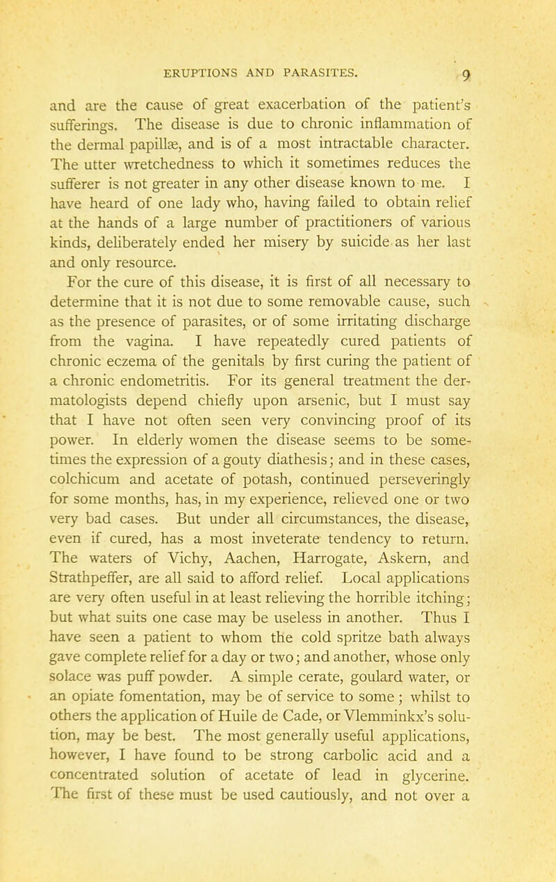 and are the cause of great exacerbation of the patient's sufferings. The disease is due to chronic inflammation of the dermal papillae, and is of a most intractable character. The utter wretchedness to which it sometimes reduces the sufferer is not greater in any other disease known to me. I have heard of one lady who, having failed to obtain relief at the hands of a large number of practitioners of various kinds, deliberately ended her misery by suicide as her last and only resource. For the cure of this disease, it is first of all necessary to determine that it is not due to some removable cause, such as the presence of parasites, or of some irritating discharge from the vagina. I have repeatedly cured patients of chronic eczema of the genitals by first curing the patient of a chronic endometritis. For its general treatment the der- matologists depend chiefly upon arsenic, but I must say that I have not often seen very convincing proof of its power. In elderly women the disease seems to be some- times the expression of a gouty diathesis; and in these cases, colchicum and acetate of potash, continued perseveringly for some months, has, in my experience, relieved one or two very bad cases. But under all circumstances, the disease, even if cured, has a most inveterate tendency to return. The waters of Vichy, Aachen, Harrogate, Askern, and Strathpeffer, are all said to afford relief. Local applications are very often useful in at least relieving the horrible itching; but what suits one case may be useless in another. Thus I have seen a patient to whom the cold spritze bath always gave complete relief for a day or two; and another, whose only solace was puff powder. A simple cerate, goulard water, or an opiate fomentation, may be of service to some; whilst to others the application of Huile de Cade, or Vlemminkx's solu- tion, may be best. The most generally useful applications, however, I have found to be strong carbolic acid and a concentrated solution of acetate of lead in glycerine. The first of these must be used cautiously, and not over a