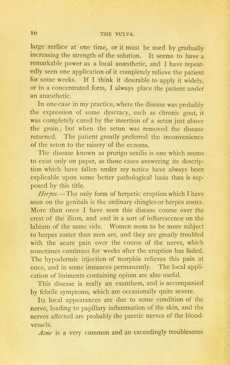 to large surface at one time, or it must be used by gradually increasing the strength of the solution. It seems to have a remarkable power as a local anaesthetic, and I have repeat- edly seen one application of it completely relieve the patient for some weeks. If I think it desirable to apply it widely, or in a concentrated form, I always place the patient under an anaesthetic. In one case in my practice, where the disease was probably the expression of some dyscracy, such as chronic gout, it was completely cured by the insertion of a seton just above the groin; but when the seton was removed the disease returned. The patient greatly preferred the inconvenience of the seton to the misery of the eczema. The disease known as prurigo senilis is one which seems to exist only on paper, as those cases answering its descrip- tion which have fallen under my notice have always been explicable upon some better pathological basis than is sup- posed by this title. Herpes.—The only form of herpetic eruption which I have seen on the genitals is the ordinary shingles or herpes zoster. More than once I have seen this disease course over the crest of the ilium, and end in a sort of inflorescence on the labium of the same side. Women seem to be more subject to herpes zoster than men are, and they are greatly troubled with the acute pain over the course of the nerve, which sometimes continues for weeks after the eruption has faded. The hypodermic injection of morphia relieves this pain at once, and in some instances permanently. The local appli- cation of liniments containing opium are also useful. This disease is really an exanthem, and is accompanied by febrile symptoms, which are occasionally quite severe. Its local appearances are due to some condition of the nerve, leading to papillary inflammation of the skin, and the nerves affected are probably the paretic nerves of the blood- vessels. Acne is a very common and an exceedingly troublesome