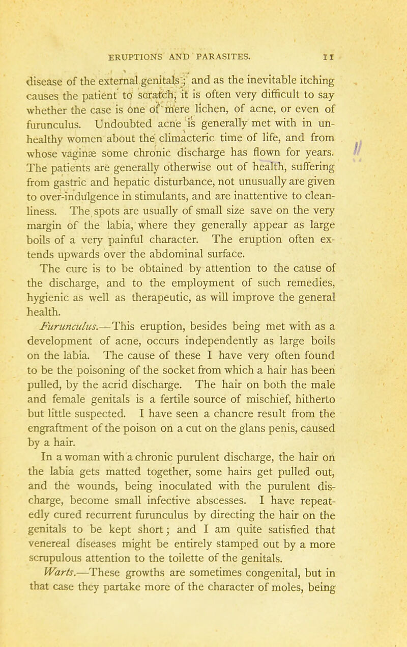 disease of the external genitals; and as the inevitable itching causes the patient to scratch, it is often very difficult to say whether the case is one of mere lichen, of acne, or even of furunculus. Undoubted acne is generally met with in un- healthy women about the climacteric time of life, and from whose vaginae some chronic discharge has flown for years. The patients are generally otherwise out of health, suffering from gastric and hepatic disturbance, not unusually are given to over-indulgence in stimulants, and are inattentive to clean- liness. The spots are usually of small size save on the very margin of the labia, where they generally appear as large boils of a very painful character. The eruption often ex- tends upwards over the abdominal surface. The cure is to be obtained by attention to the cause of the discharge, and to the employment of such remedies, hygienic as well as therapeutic, as will improve the general health. Furunculus.—This eruption, besides being met with as a development of acne, occurs independently as large boils on the labia. The cause of these I have very often found to be the poisoning of the socket from which a hair has been pulled, by the acrid discharge. The hair on both the male and female genitals is a fertile source of mischief, hitherto but little suspected. I have seen a chancre result from the engraftment of the poison on a cut on the glans penis, caused by a hair. In a woman with a chronic purulent discharge, the hair on the labia gets matted together, some hairs get pulled out, and the wounds, being inoculated with the purulent dis- charge, become small infective abscesses. I have repeat- edly cured recurrent furunculus by directing the hair on the genitals to be kept short; and I am quite satisfied that venereal diseases might be entirely stamped out by a more scrupulous attention to the toilette of the genitals. Warts.—These growths are sometimes congenital, but in that case they partake more of the character of moles, being