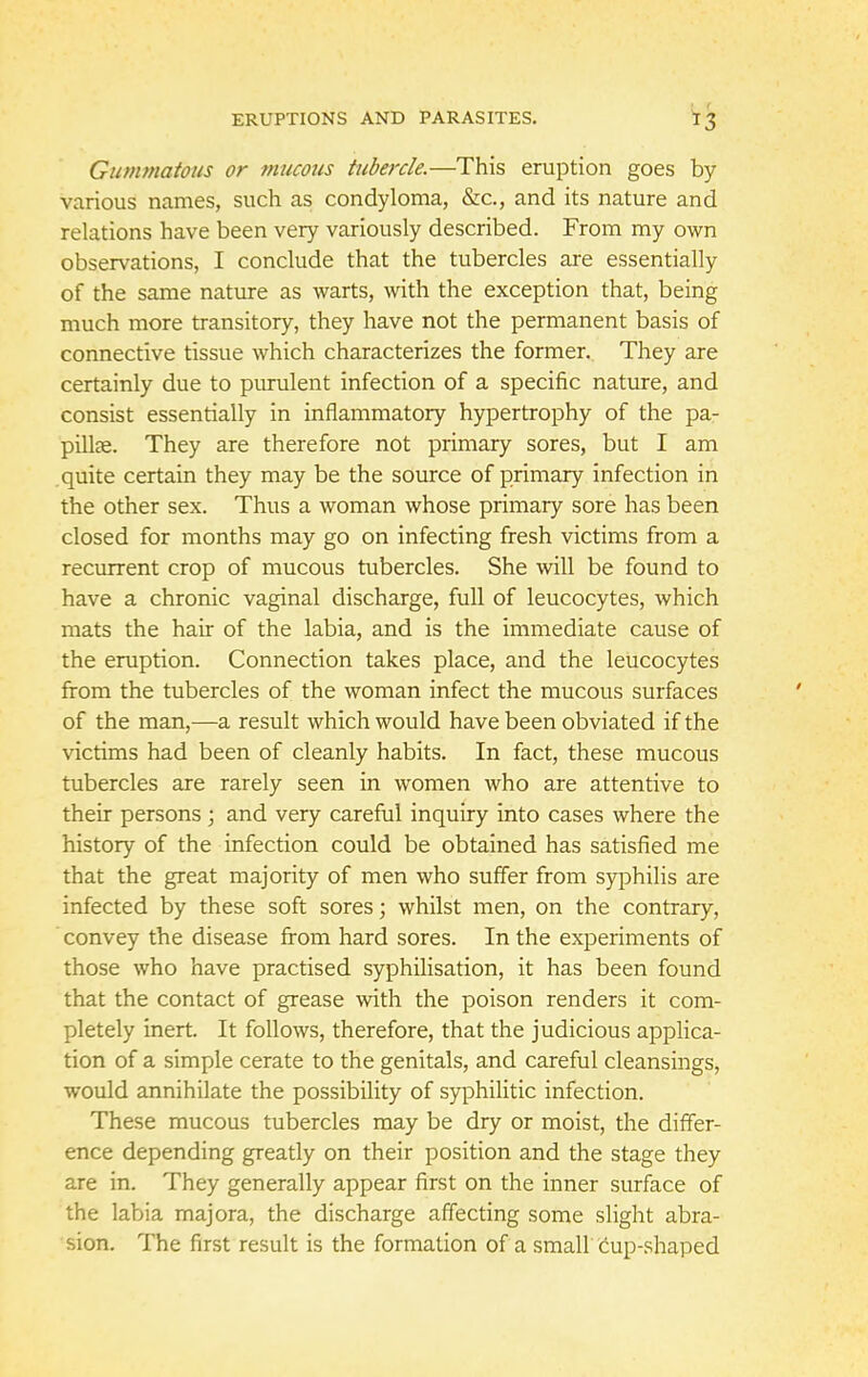 Gummatous or mucous tubercle.—This eruption goes by various names, such as condyloma, &c, and its nature and relations have been very variously described. From my own observations, I conclude that the tubercles are essentially of the same nature as warts, with the exception that, being much more transitory, they have not the permanent basis of connective tissue which characterizes the former. They are certainly due to purulent infection of a specific nature, and consist essentially in inflammatory hypertrophy of the pa- pillae. They are therefore not primary sores, but I am quite certain they may be the source of primary infection in the other sex. Thus a woman whose primary sore has been closed for months may go on infecting fresh victims from a recurrent crop of mucous tubercles. She will be found to have a chronic vaginal discharge, full of leucocytes, which mats the hair of the labia, and is the immediate cause of the eruption. Connection takes place, and the leucocytes from the tubercles of the woman infect the mucous surfaces of the man,—a result which would have been obviated if the victims had been of cleanly habits. In fact, these mucous tubercles are rarely seen in women who are attentive to their persons ; and very careful inquiry into cases where the history of the infection could be obtained has satisfied me that the great majority of men who suffer from syphilis are infected by these soft sores; whilst men, on the contrary, convey the disease from hard sores. In the experiments of those who have practised syphilisation, it has been found that the contact of grease with the poison renders it com- pletely inert. It follows, therefore, that the judicious applica- tion of a simple cerate to the genitals, and careful cleansings, would annihilate the possibility of syphilitic infection. These mucous tubercles may be dry or moist, the differ- ence depending greatly on their position and the stage they are in. They generally appear first on the inner surface of the labia majora, the discharge affecting some slight abra- sion. The first result is the formation of a small cup-shaped