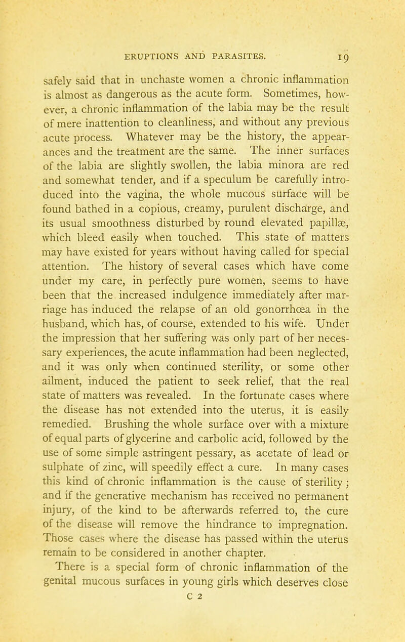 safely said that in unchaste women a chronic inflammation is almost as dangerous as the acute form. Sometimes, how- ever, a chronic inflammation of the labia may be the result of mere inattention to cleanliness, and without any previous acute process. Whatever may be the history, the appear- ances and the treatment are the same. The inner surfaces of the labia are slightly swollen, the labia minora are red and somewhat tender, and if a speculum be carefully intro- duced into the vagina, the whole mucous surface will be found bathed in a copious, creamy, purulent discharge, and its usual smoothness disturbed by round elevated papillae, which bleed easily when touched. This state of matters may have existed for years without having called for special attention. The history of several cases which have come under my care, in perfectly pure women, seems to have been that the increased indulgence immediately after mar- riage has induced the relapse of an old gonorrhoea in the husband, which has, of course, extended to his wife. Under the impression that her suffering was only part of her neces- sary experiences, the acute inflammation had been neglected, and it was only when continued sterility, or some other ailment, induced the patient to seek relief, that the real state of matters was revealed. In the fortunate cases where the disease has not extended into the uterus, it is easily remedied. Brushing the whole surface over with a mixture of equal parts of glycerine and carbolic acid, followed by the use of some simple astringent pessary, as acetate of lead or sulphate of zinc, will speedily effect a cure. In many cases this kind of chronic inflammation is the cause of sterility; and if the generative mechanism has received no permanent injury, of the kind to be afterwards referred to, the cure of the disease will remove the hindrance to impregnation. Those cases where the disease has passed within the uterus remain to be considered in another chapter. There is a special form of chronic inflammation of the genital mucous surfaces in young girls which deserves close c 2