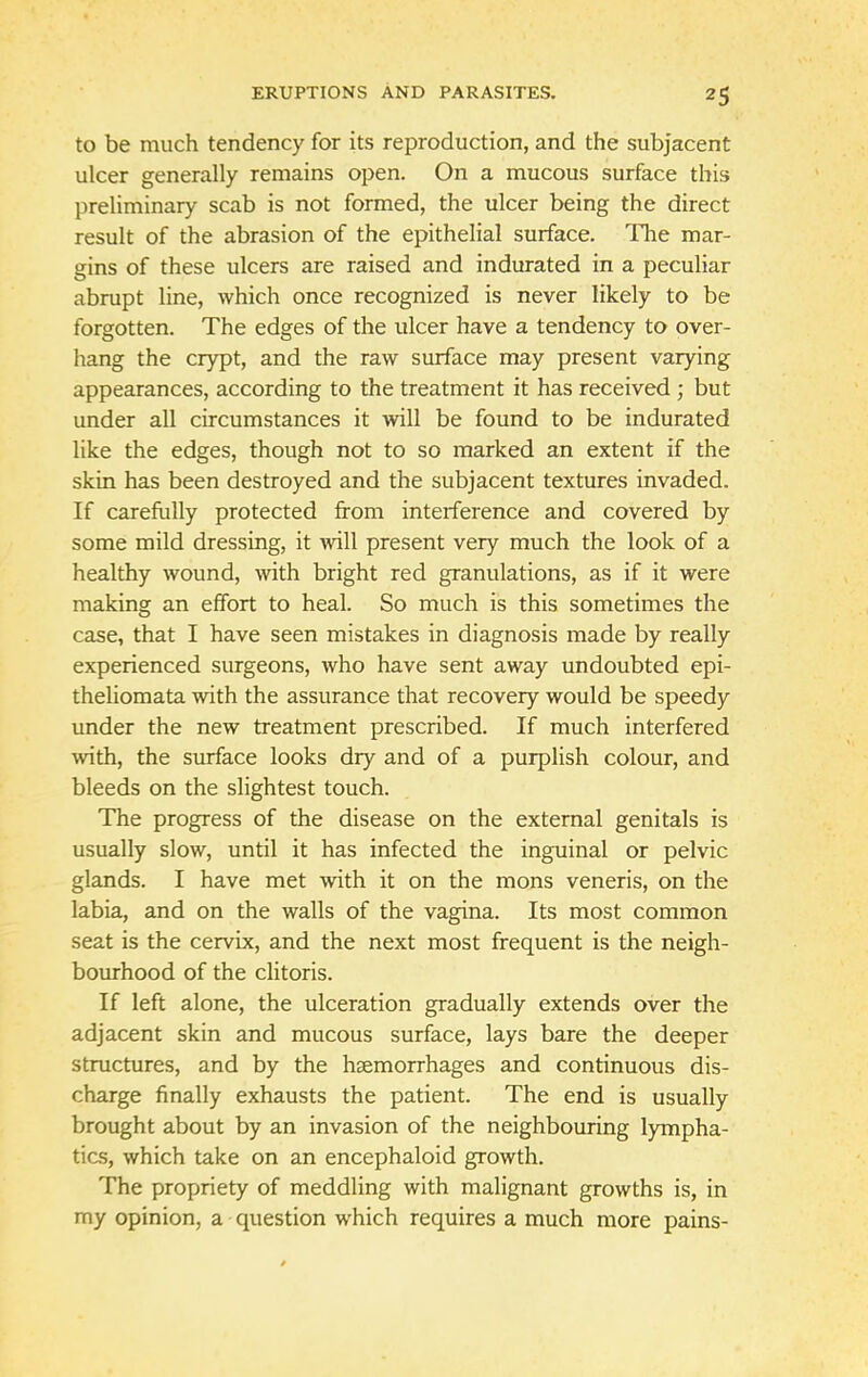 to be much tendency for its reproduction, and the subjacent ulcer generally remains open. On a mucous surface this preliminary scab is not formed, the ulcer being the direct result of the abrasion of the epithelial surface. The mar- gins of these ulcers are raised and indurated in a peculiar abrupt line, which once recognized is never likely to be forgotten. The edges of the ulcer have a tendency to over- hang the crypt, and the raw surface may present varying appearances, according to the treatment it has received ; but under all circumstances it will be found to be indurated like the edges, though not to so marked an extent if the skin has been destroyed and the subjacent textures invaded. If carefully protected from interference and covered by some mild dressing, it will present very much the look of a healthy wound, with bright red granulations, as if it were making an effort to heal. So much is this sometimes the case, that I have seen mistakes in diagnosis made by really experienced surgeons, who have sent away undoubted epi- theliomata with the assurance that recovery would be speedy under the new treatment prescribed. If much interfered with, the surface looks dry and of a purplish colour, and bleeds on the slightest touch. The progress of the disease on the external genitals is usually slow, until it has infected the inguinal or pelvic glands. I have met with it on the mons veneris, on the labia, and on the walls of the vagina. Its most common seat is the cervix, and the next most frequent is the neigh- bourhood of the clitoris. If left alone, the ulceration gradually extends over the adjacent skin and mucous surface, lays bare the deeper structures, and by the hsemorrhages and continuous dis- charge finally exhausts the patient. The end is usually brought about by an invasion of the neighbouring lympha- tics, which take on an encephaloid growth. The propriety of meddling with malignant growths is, in my opinion, a question which requires a much more pains-