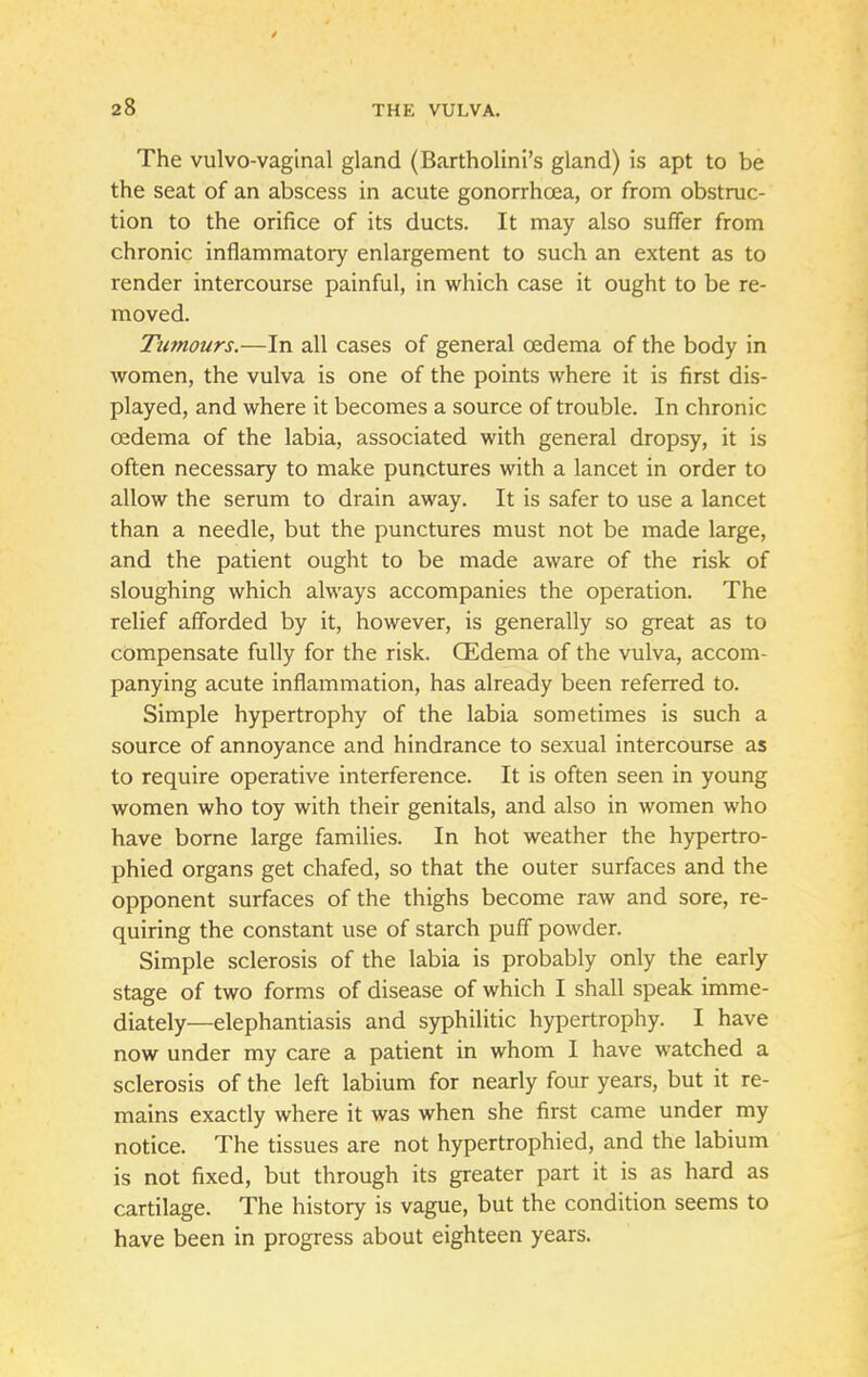 The vulvo-vaginal gland (Bartholini's gland) is apt to be the seat of an abscess in acute gonorrhoea, or from obstruc- tion to the orifice of its ducts. It may also suffer from chronic inflammatory enlargement to such an extent as to render intercourse painful, in which case it ought to be re- moved. Tumours.—In all cases of general oedema of the body in women, the vulva is one of the points where it is first dis- played, and where it becomes a source of trouble. In chronic oedema of the labia, associated with general dropsy, it is often necessary to make punctures with a lancet in order to allow the serum to drain away. It is safer to use a lancet than a needle, but the punctures must not be made large, and the patient ought to be made aware of the risk of sloughing which always accompanies the operation. The relief afforded by it, however, is generally so great as to compensate fully for the risk. CEdema of the vulva, accom- panying acute inflammation, has already been referred to. Simple hypertrophy of the labia sometimes is such a source of annoyance and hindrance to sexual intercourse as to require operative interference. It is often seen in young women who toy with their genitals, and also in women who have borne large families. In hot weather the hypertro- phied organs get chafed, so that the outer surfaces and the opponent surfaces of the thighs become raw and sore, re- quiring the constant use of starch puff powder. Simple sclerosis of the labia is probably only the early stage of two forms of disease of which I shall speak imme- diately—elephantiasis and syphilitic hypertrophy. I have now under my care a patient in whom 1 have watched a sclerosis of the left labium for nearly four years, but it re- mains exactly where it was when she first came under my notice. The tissues are not hypertrophied, and the labium is not fixed, but through its greater part it is as hard as cartilage. The history is vague, but the condition seems to have been in progress about eighteen years.