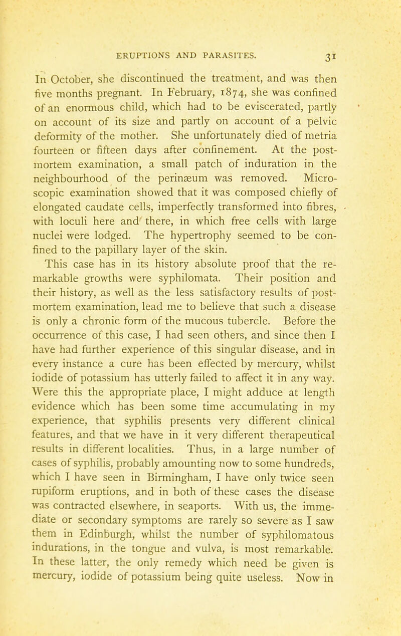 In October, she discontinued the treatment, and was then five months pregnant. In February, 1874, she was confined of an enormous child, which had to be eviscerated, partly on account of its size and partly on account of a pelvic deformity of the mother. She unfortunately died of metria fourteen or fifteen days after confinement. At the post- mortem examination, a small patch of induration in the neighbourhood of the perinseum was removed. Micro- scopic examination showed that it was composed chiefly of elongated caudate cells, imperfectly transformed into fibres, with loculi here and' there, in which free cells with large nuclei were lodged. The hypertrophy seemed to be con- fined to the papillary layer of the skin. This case has in its history absolute proof that the re- markable growths were syphilomata. Their position and their history, as well as the less satisfactory results of post- mortem examination, lead me to believe that such a disease is only a chronic form of the mucous tubercle. Before the occurrence of this case, I had seen others, and since then I have had further experience of this singular disease, and in every instance a cure has been effected by mercury, whilst iodide of potassium has utterly failed to affect it in any way. Were this the appropriate place, I might adduce at length evidence which has been some time accumulating in my experience, that syphilis presents very different clinical features, and that we have in it very different therapeutical results in different localities. Thus, in a large number of cases of syphilis, probably amounting now to some hundreds, which I have seen in Birmingham, I have only twice seen rupiform eruptions, and in both of these cases the disease was contracted elsewhere, in seaports. With us, the imme- diate or secondary symptoms are rarely so severe as I saw them in Edinburgh, whilst the number of syphilomatous indurations, in the tongue and vulva, is most remarkable. In these latter, the only remedy which need be given is mercury, iodide of potassium being quite useless. Now in