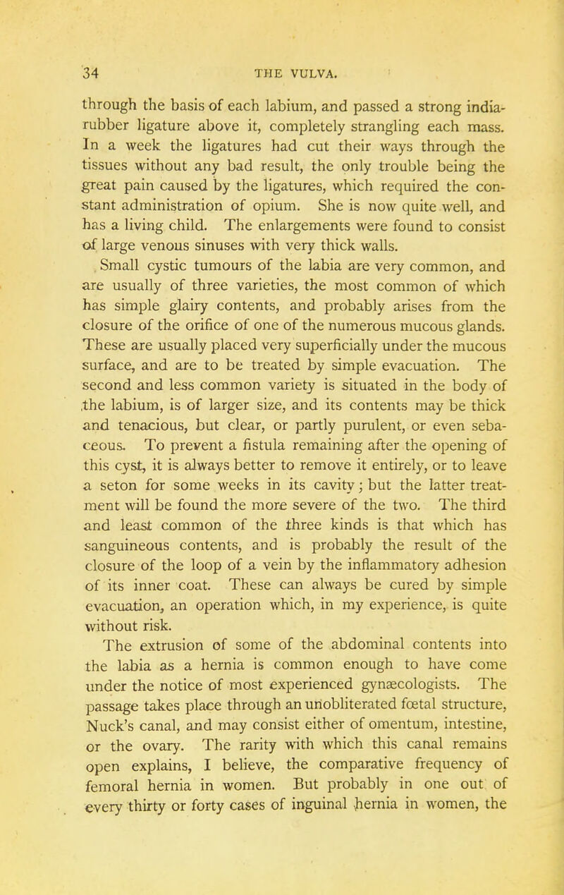 through the basis of each labium, and passed a strong india- rubber ligature above it, completely strangling each mass. In a week the ligatures had cut their ways through the tissues without any bad result, the only trouble being the great pain caused by the ligatures, which required the con- stant administration of opium. She is now quite well, and has a living child. The enlargements were found to consist of large venous sinuses with very thick walls. Small cystic tumours of the labia are very common, and are usually of three varieties, the most common of which has simple glairy contents, and probably arises from the closure of the orifice of one of the numerous mucous glands. These are usually placed very superficially under the mucous surface, and are to be treated by simple evacuation. The second and less common variety is situated in the body of /the labium, is of larger size, and its contents may be thick and tenacious, but clear, or partly purulent, or even seba- ceous. To prevent a fistula remaining after the opening of this cyst, it is always better to remove it entirely, or to leave a seton for some weeks in its cavity; but the latter treat- ment will be found the more severe of the two. The third and least common of the three kinds is that which has sanguineous contents, and is probably the result of the closure of the loop of a vein by the inflammatory adhesion of its inner coat. These can always be cured by simple evacuation, an operation which, in my experience, is quite without risk. The extrusion of some of the abdominal contents into the labia as a hernia is common enough to have come under the notice of most experienced gynaecologists. The passage takes place through an unobliterated foetal structure, Nuck's canal, and may consist either of omentum, intestine, or the ovary. The rarity with which this canal remains open explains, I believe, the comparative frequency of femoral hernia in women. But probably in one out of every thirty or forty cases of inguinal hernia in women, the