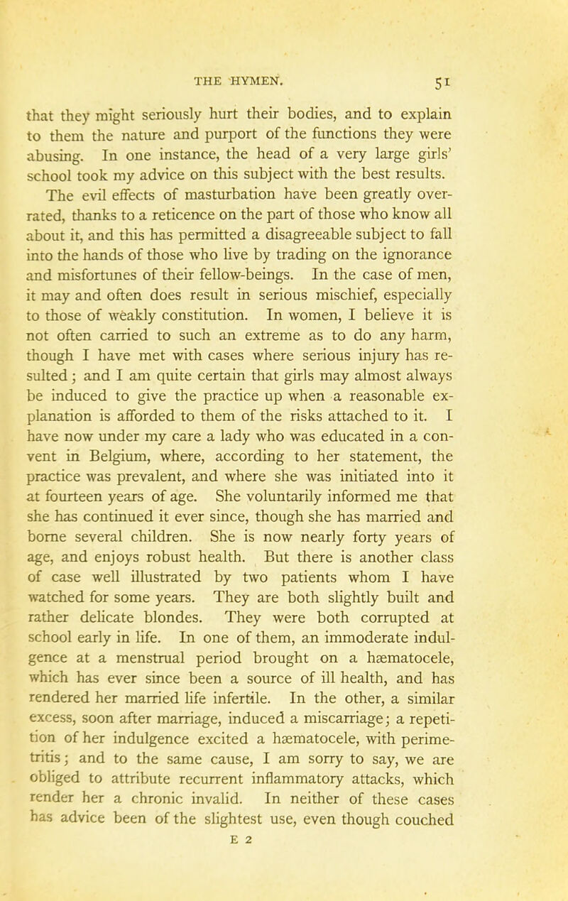 5* that they might seriously hurt their bodies, and to explain to them the nature and purport of the functions they were abusing. In one instance, the head of a very large girls' school took my advice on this subject with the best results. The evil effects of masturbation have been greatly over- rated, thanks to a reticence on the part of those who know all about it, and this has permitted a disagreeable subject to fall into the hands of those who live by trading on the ignorance and misfortunes of their fellow-beings. In the case of men, it may and often does result in serious mischief, especially to those of weakly constitution. In women, I believe it is not often carried to such an extreme as to do any harm, though I have met with cases where serious injury has re- sulted ; and I am quite certain that girls may almost always be induced to give the practice up when a reasonable ex- planation is afforded to them of the risks attached to it. I have now under my care a lady who was educated in a con- vent in Belgium, where, according to her statement, the practice was prevalent, and where she was initiated into it at fourteen years of age. She voluntarily informed me that she has continued it ever since, though she has married and borne several children. She is now nearly forty years of age, and enjoys robust health. But there is another class of case well illustrated by two patients whom I have watched for some years. They are both slightly built and rather delicate blondes. They were both corrupted at school early in life. In one of them, an immoderate indul- gence at a menstrual period brought on a haematocele, which has ever since been a source of ill health, and has rendered her married life infertile. In the other, a similar excess, soon after marriage, induced a miscarriage; a repeti- tion of her indulgence excited a haematocele, with perime- tritis ; and to the same cause, I am sorry to say, we are obliged to attribute recurrent inflammatory attacks, which render her a chronic invalid. In neither of these cases has advice been of the slightest use, even though couched E 2