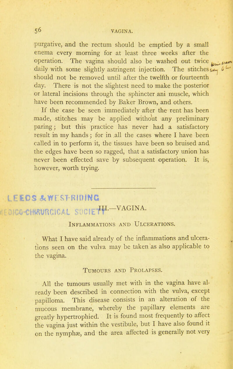 purgative, and the rectum should be emptied by a small enema every morning for at least three weeks after the operation. The vagina should also be washed out twice daily with some slightly astringent injection. The stitches^ should not be removed until after the twelfth or fourteenth day. There is not the slightest need to make the posterior or lateral incisions through the sphincter ani muscle, which have been recommended by Baker Brown, and others. If the case be seen immediately after the rent has been made, stitches may be applied without any preliminary paring; but this practice has never had a satisfactory result in my hands; for in .all the cases where I have been called in to perform it, the tissues have been so bruised and the edges have been so ragged, that a satisfactory union has never been effected save by subsequent operation. It is, however, worth trying. LEEOS^Wf STRIDING roiCO-CHWURClCAL S0CIEfP--VAGINA' Inflammations and Ulcerations. What I have said already of the inflammations and ulcera- tions seen on the vulva may be taken as also applicable to the vagina. Tumours and Prolapses. All the tumours usually met with in the vagina have al- ready been described in connection with the vulva, except papilloma. This disease consists in an alteration of the mucous membrane, whereby the papillary elements are greatly hypertrophied. It is found most frequently to affect the vagina just within the vestibule, but I have also found it on the nymphse, and the area affected is generally not very