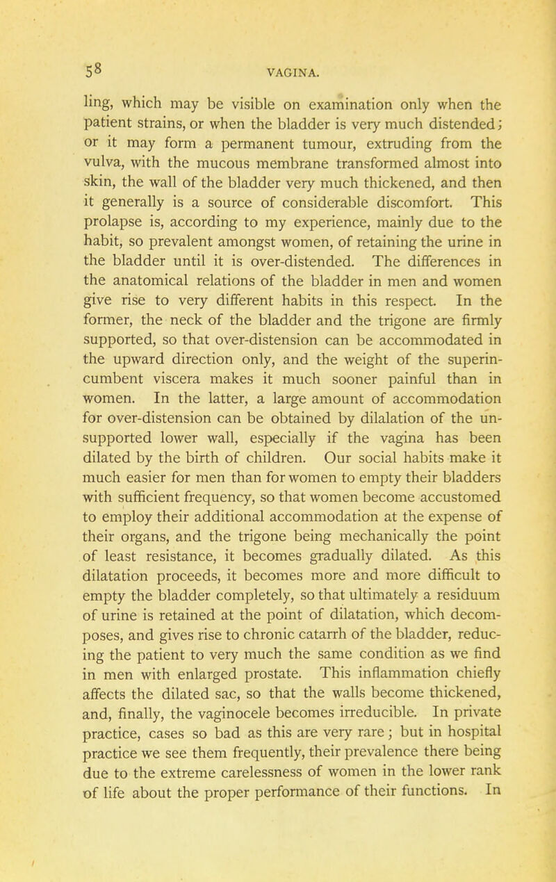 ling, which may be visible on examination only when the patient strains, or when the bladder is very much distended; or it may form a permanent tumour, extruding from the vulva, with the mucous membrane transformed almost into skin, the wall of the bladder very much thickened, and then it generally is a source of considerable discomfort. This prolapse is, according to my experience, mainly due to the habit, so prevalent amongst women, of retaining the urine in the bladder until it is over-distended. The differences in the anatomical relations of the bladder in men and women give rise to very different habits in this respect. In the former, the neck of the bladder and the trigone are firmly supported, so that over-distension can be accommodated in the upward direction only, and the weight of the superin- cumbent viscera makes it much sooner painful than in women. In the latter, a large amount of accommodation for over-distension can be obtained by dilalation of the un- supported lower wall, especially if the vagina has been dilated by the birth of children. Our social habits make it much easier for men than for women to empty their bladders with sufficient frequency, so that women become accustomed to employ their additional accommodation at the expense of their organs, and the trigone being mechanically the point of least resistance, it becomes gradually dilated. As this dilatation proceeds, it becomes more and more difficult to empty the bladder completely, so that ultimately a residuum of urine is retained at the point of dilatation, which decom- poses, and gives rise to chronic catarrh of the bladder, reduc- ing the patient to very much the same condition as we find in men with enlarged prostate. This inflammation chiefly affects the dilated sac, so that the walls become thickened, and, finally, the vaginocele becomes irreducible. In private practice, cases so bad as this are very rare; but in hospital practice we see them frequently, their prevalence there being due to the extreme carelessness of women in the lower rank of life about the proper performance of their functions. In